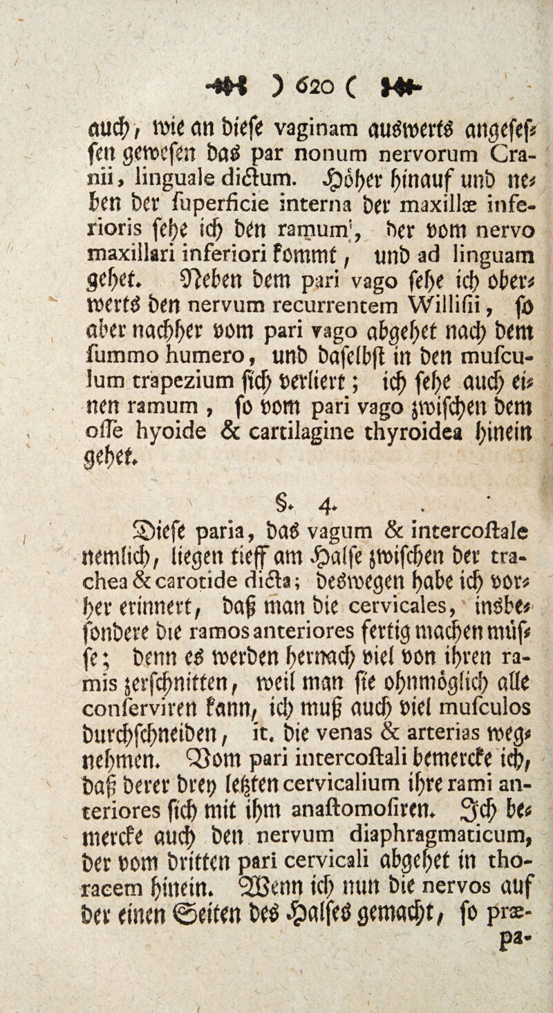 -*B ) $20 ( Hfl- auch/ wie an tiefe vaginam auöwerw angefef# feit gewefen tad par nonum nervorum Cra- nii, linguale di&um. Jg>df>er hinauf unt ne# ten ter fuperficie interna tet* maxillse infe- rioris fefe idj ten ramum;, ter ttom nervo maxillari inferiori fommf, unt ad linguam gebet. Sieben tem pari vago fef>e ich ober# werf£ ten nervum recurrentem Willifli, fö aber nachher uom pari vago abgebet nach tem fummo humero, unt tafelbfl in ten mufcu- lum trapezium ftcb oerliert; idb febe auch ei# nen ramum , fo oom pari vago jwifcben tem oile hyoide & cartilagine thyroidea hinein gebet v §. 4. Siefe paria, taö vagum & intercoftale nemlicb; liegen tiejf am £alfe jwifcben ter tra- chea & carotide di£ta; teäwegen habe id) OOr# ber erinnert/ taß man tie cervicales, tnöbe# fontere tie ramos anteriores fertig machen nnif# je; tenn c$ werten bernad) »iel »on ihren ra- mis jerf^nitten, weil man fte obnmöglicb alle conferviren fann/ ich muß aud) »iel mufculos turcbfd)neiten / it. tie venas & arterias weg# nehmen. Q}om pari intercoftali bemercfe ieb/ taß terer trep lebten cervicalium ihre rami an¬ teriores ftcb mit ihm anaftomofiren. Sieb be# mercfe audh ten nervum diaphragmaticum, ter tont trittcn pari cervicali abgebet in tho- raeem hinein. 'SBenn ich nun tie nervös auf ter einen ©eiten te$ #alfetf gemacht/ fo pr®* pa-