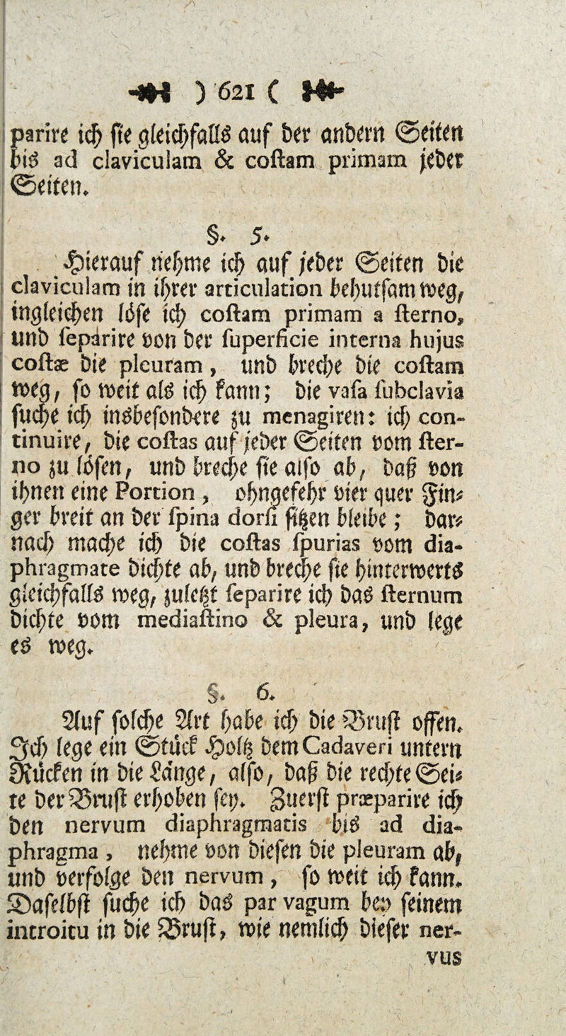 ! HH ) '621 c M«* pari« id) fte gleichfalls auf her anbem ©eiten bis ad claviculam & coftam primam jebtr ©eiten. §♦ 5» ; hierauf neunte ich auf /eher ©eifert bie i claviculam in ihrer articulation behutfamweg, ing (eichen I6ft id) coftam primam a fterno, unb fepäri« öon ber fuperficie interna hujus coftae bie pleuram, unb bred)e bie coftam weg, fo weit als id) fann; bie vafa fubclavia fucpe id) insbefonbere ju menagiren: id) con- tinuire, bie coftas auf /eher ©eiten nom fter¬ no ju (öfen, unb breche fte aifo ab, bah non innert eine Portion, c^naefe^r hier quer $in# ger breit an ber fpina dorn fj|en bletbe; bar# nach ntadte ich bie coftas fpurias t>om dia- phragmate biente ab, unb bred)e fte hinterwerts gleichfalls weg, juie^f feparire id) baä fternum Dichte böm mediaftino & pleura, unb lege es weg. §. 6. I Stuf fö(d)e Strt habe ich hie QSrujf offen, ^d) fe0e ein ©tuet $olij bem Cadaveri untern SXücfen in bie &mge, affo, bah bie red;fe ©ei# te berQ5rufi erhoben fei;, guerft preeparire id) ben nervum diaphragmatis bis ad dia» phragma , nehme bon btefen bie pleuram ab, unb berfolge ben nervum, fo wett id) fann. Shafefbft fud)e ich bas par vagum be;> feinem introitu in bie $2>rujt, wie nemtich biefer ner- > vus