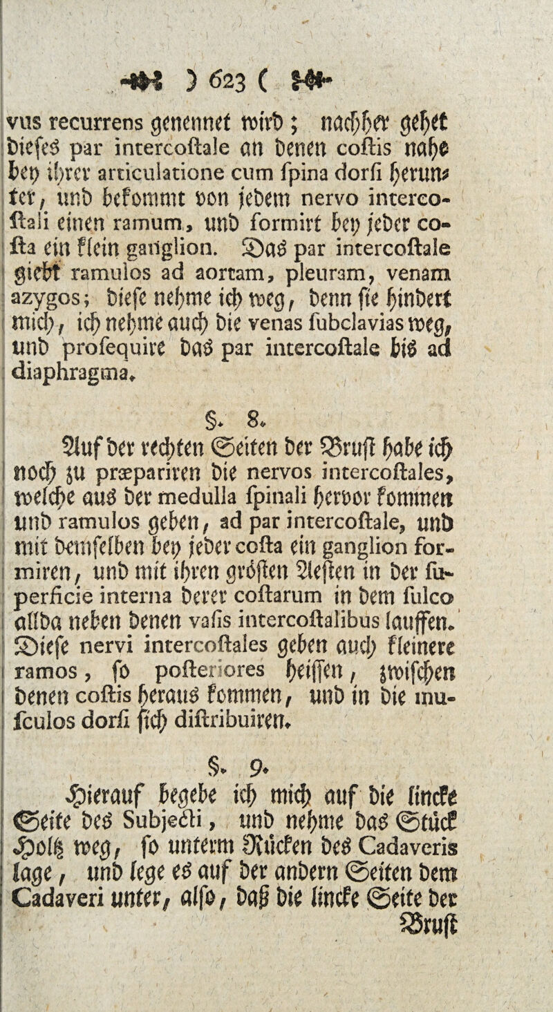 ' . - - , ' ^ - VI - /• > s V • ] ; - ' ' ' •; ■' ' > t ! -m ) 623 ( h** vus recurrens genennef Wirt); nachher gehet biefeg par intercoftale an Denen coftis nahO bet) i!;rcr articulatione cum fpina dorfi (;erun* tct, tmb befomtnt 00n j’ebetn nervo intereo- ftaii einen ramum, unb formirt bei; jeher co- fta ein f(ein gailglion. Söag par intercoftale gidbt ramuios ad aortam, pleuram, venam azygos; biefe neunte ich weg, benn fte hinbert tttid;, ich nehme auch bie venas (ubclavias mg, unb profequire Dag par intercoftale big ad diaphragma, §* 8«. SJufber regten ©eiten ber S3ruft höbe icfj I ttöcb JU praepariren bie nervös intercoftales, tt>e(cf)e aug ber medulla fpinali heroor femmen Unb ramuios geben, ad par intercoftale, unb mit betnfelben bet> jeber cofta ein ganglion fbr- miren, unb mit ihren gröjien Slejten in ber fu~ perficie interna Derer coftarum in betn lulco öfibö neben Denen vafis intercoftalibus laujfen. | Sbiefe nervi intercoftales geben au.d; Heinere 1 ramos, fo pofter'ores heiffen, jmifehen 1 Denen coftis herattg fornmen, unb in bie mu- fculos dorfi ftch diftribuiren* ‘ ' £ ;• . 1 §* 9* hierauf begebe ich mi<h auf Die HrtcFe ©eite beg Subjedi, unb nehme bag ©tue? 4?ol£ mg, fo unterm Oiücfen beg Cadaveris (age, unb (ege eg auf ber anbern ©eiten Dem Cadaveri unter/ öifö/ D<$ bie (incfe ©eite ber £5ruß