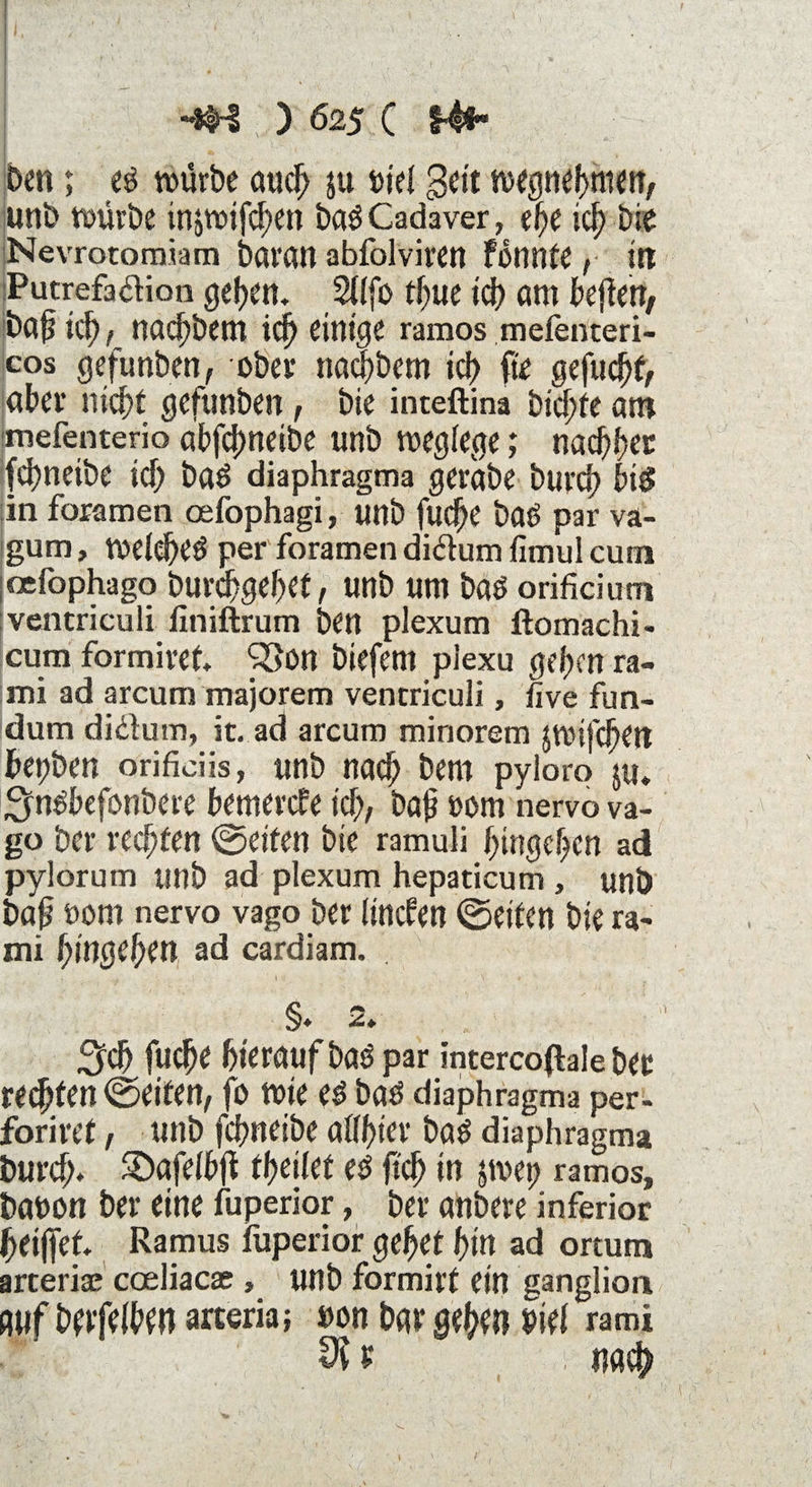 h V ' f Ä HM ) 625 ( t4i ben; es würbe auch ju »je! geit wegnehmen, unb würbe injwifchen baSCadaver, ef>e ich bie Nevrotomiam baran abfolviren fonnte , irt Putrefaftion gehen. 2!!fo tljw ich am beflen* baü id) , tiacfjbem id) einige ramos mefenteri- cos gefunben, ober nachbem ich fte gefucht, aber nicht gefunben, bie inteftina bid)fe an? mefenterio abfcfmeibe unb weglege; nachher fchneibe ich bas diaphragma gerabe burch bis in foramen oefophagi, unb fuc^e baS par va- gum, welches per foramen didum fimul cum oefophago burchgehet, unb um baS orificium ventriculi finiftrum ben plexum ftomachi- cum formiret. 35on biefem plexu gehen ra- mi ad arcum majorem ventriculi, live fun- dum didum, it. ad arcum minorem jwifche» fcepben orificiis, unb nad) bem pyloro ju* ^nSbefonbere bemerke ich, bah »om nervo va- go ber rechten ©eiten bie ramuli htngehen ad pylorum unb ad plexum hepaticum , unb bah üom nervo vago ber lincfen ©eiten bie ra- mi hingehen ad cardiam. §. 2» Sich fuche hieraufbaSpar intercoßale bet reifen ©eiten, fo wie es bas diaphragma per- formt, unb fchneibe aühter baS diaphragma burch* 2)afe!bjt theilet es ftch in jwep ramos, bauen ber eine fuperior, ber aübere inferior heißet. Ramus fuperior gehet hin ad ortum arteriae coeliacae » unb formirt ein ganglion auf berfelben arceria; »on bar gehe» Pirt rami VI t i »ach