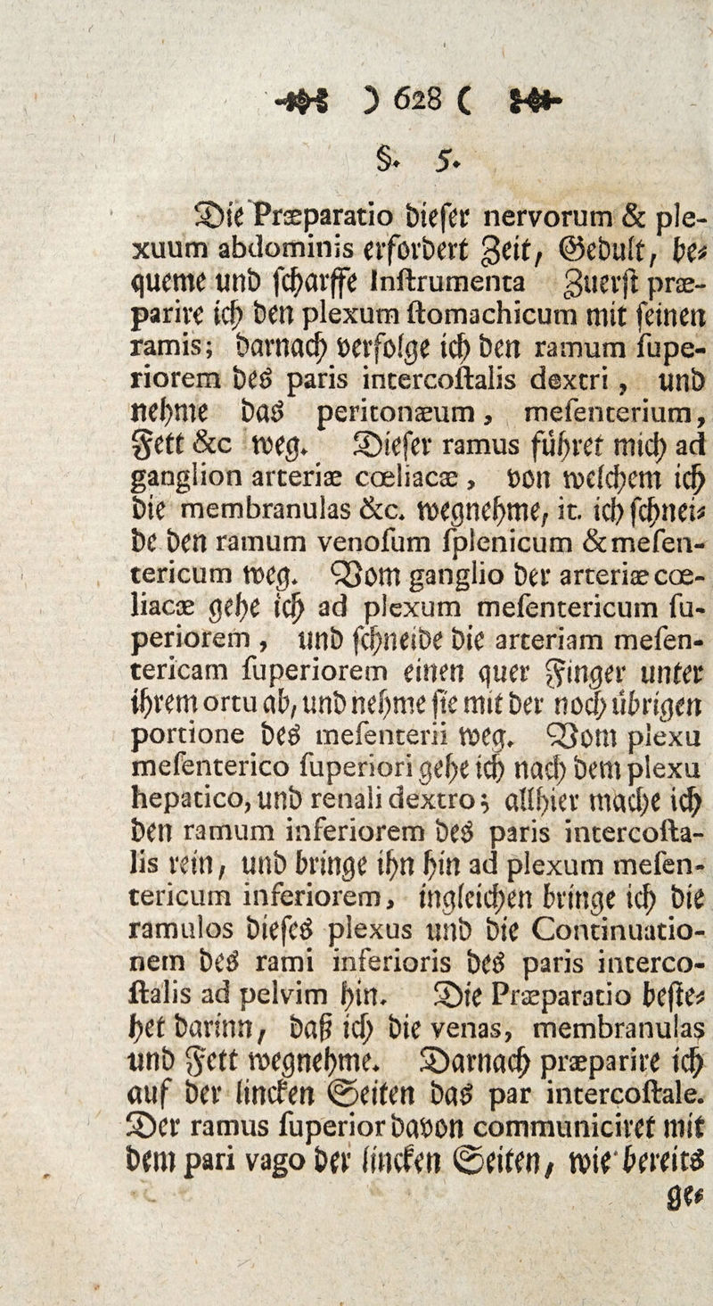 I ; ; , 14:t | §. 5- 5öie Praeparatio biefer nervorum & ple- xuum abdominis erfovbert geit, ©ebuit, be* quente tinb fcf)avffe Inftruraenta gueift prse- parire id> ben plexutn ftomachicum mit feinen ramis; barnad) »erfolge ich ben ramum iupe- riorem beö paris intercoftalis dextri, unb neunte bad peritonajum, mefenterium, §ett &c weg» SDtefer ramus führet mid) ad ganglion arteriae coeliacae, t>on mclchem id) bie membranuias &c. megnehme, it. icbfdmei* be ben ramum venofum fpienicum &mefen- tericum weg. Q3om ganglio bei' arteriae coe- liacae gebe id) ad piexum mefentericum fu- periorem , unb fcbiietDe bie arteriam mefen- tericam fuperiorem einen quer Ringer unter ihrem ortu ab, unb nehme jte mit bev nod; übrigen portione be$ mefenterii weg. SSom piexu mefenterico fuperiori gehe ich nad) bem piexu hepacico,unb renalidextro} aUhier mad)e ich ben ramum inferiorem beö paris intercofta¬ lis rein, unb bringe ihn hin ad piexum mefen¬ tericum inferiorem, ingleichen bringe ich bie ramulos biefed plexus unb bie Continuatio- nem beö rami inferioris betf paris interco¬ ftalis ad pelvim hin. SDie Praeparatio befie* het barinn, bap ich bie venas, membranuias unb $ctt megnehme. darnach praparire td) auf ber iincfen ©eiten bad par intercoftale. 5Öer ramus fuperiorbaoon communiciref mit bem pari vago bet lincfen ©eiten/ mie-bereits