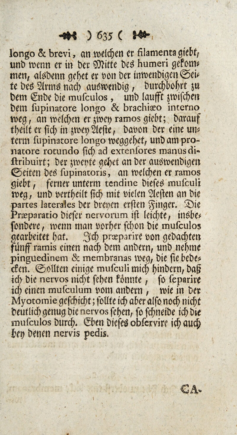 longo & brevi, alt welchen Cr filamenta giebt, wnb wenn er in ber $}itte be$ humeri gefönt* men, alöbenn gefjet er oott ber inwenbigen ©ei* te beö 2(rmö nach auswenbig, Durchbohrt ju bem (gnbe bie mufculos, unb laufft swifcheit betn fupinatore longo Sc brachiaeo interno weg, an welchen er per) ramos gfebt; barauf theilt er ftch in $wei) Slefle, baoon ber eine um ferm fupinatore longo weggehet, unb am pro- natore rotundo ftch ad extenlores manus di« ftribuirf; ber swetife gebet an ber au^wenbigen ©eiten be3 fupinatoris, an melden er ramos giebt, ferner unterm tendine biefed mufculi weg, unb oertheilt ftcf> mit Dielen heften an bie partes laterales ber breoen erften Ringer. Sie Prasparatio biefer nervorum tffc leichte, inöbe* fonbere, wenn man Dörfer fcbon bie mufculos gearbeitet bat. prseparire oon gebacbten fünff ramis einen nadh bem anbern, unb nehme pinguedinem Sc membranas weg, bie fte bebe« cfem ©eilten einige mufculi mich hinbern, bafj ich bie nervös nicht feiert fönnte, fo feparirC ich einen mufculum uom anbern, wie in ber Myotomie gefchtd)t; fottfe ich aber alfo noch nicht 'Deutlich genug bie nervös fehen, fo fefmeibe ich bie smifculos burch. <£ben biefeö obfervire ich auch bet) benen nervis pedis«