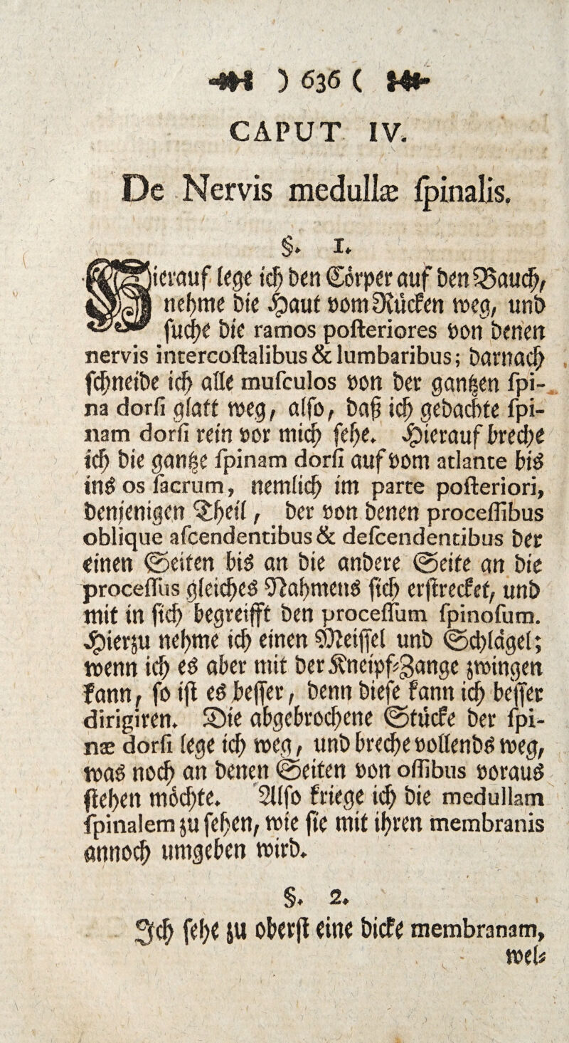 CAPUT IV» t .V ' * i. , t De Nervis medullaj Ipinalis. ■ §* i» Sierauf lege ich best (Körper auf ben 35auch, nehme bie 4)aut »omDvucfen weg, unb fudfse bie ramos pofteriores öon bettest nervis intercoftalibus&lumbaribus; barnach fchneibe ich alle mufculos non ber ganzen fpi- na dorfi glatt weg, alfo, baf ich gebuchte fpi- «am dorfi retn »or mich fehe» Jpierauf breche iti) bie gan^e fpinam dorfi auf öorn atlante bid in# os facrum, nemlich int parte pofteriori, öenjenigen Qfyeit, ber non betten proceflibus oblique afcendentibus& defcendentibus ber einen ©eiten bis an bie anbere ©eite an bie proceflus gleichet O^ahntetW ftd) erfirecfet, unb mit in ftd) begretfft ben procefTum fpinofum. Jpierju nehme ich einen $leip unb ©chlögel; wenn ich über mit ber5?netpf$ange zwingen f ann, fc> ifl eö beffer, benn biefe fann ich Keffer dirigiren» Sbte abgebrochene ©tücfe ber fpi- nae dorfi lege ich weg, unb breche »ollenbtf weg, waö noch an benett ©eiten »on offibus noraud flehen möchte» 2l(fo friege idh bie medullam fpinalem $u fehen, wie fte tnit ihtett membranis nnnoch umgeben wirb» §, 2, Sich W bberfl öicfe membranam, , , ■ web