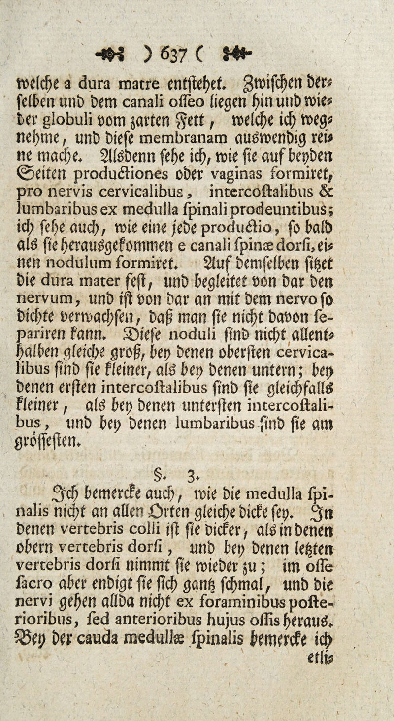 welche a dura matre entftehet $wifchen &er* felben unb bem canali ofleo liegen hin unb wie# bev globuli pom jarten $ett, welche ich weg« nehme, unb biefe membranam außwenbig rei« ne maeße* Sltebenn [ehe ich, wie fte aufbepben ©eiten produfliones ober vaginas formiret, pro nervis cervicalibus, intercoftalibus & lumbaribusex medulla fpinali prodeuntibus; id; feße auch, wie eine jebe produ&io, fo halb ald fre ßerau^gef ommen e canali fpinae dorfi, ei« nen nodulum formivet. Stuf bemfelben ftßet bie dura mater fejt, unb begleitet »on bar ben nervum, unb ift pott bar an mit bem nervo fo bießte perwaeßfen, baß man fte nicht bapon fe- pariren fann, Söiefe noduli jtnb nicht alfent# halben gleiche groß, bep benen oberjten cervica¬ libus ft'nb fte Heiner, al$ bep benen untern; bet> benen erften intercoftalibus ft'nb fle gleichfalls Heiner, als bep benen unterften intercoftali¬ bus , unb bep benen lumbaribus ft'nb fte am groffefen. . ■hkr , ^ §. 3* _ 3rch bemerefe auch / wie bie medulla fpi- nalis nicht an allen Orten gleiche biefe fep. 3n benen vertebris colii ift fte biefer, als in benen obern vertebris dorfi , unb bep benen lebten vertebris dorfi nimmt fte wieber ju; im olle facro aber enbt'gt fte ftef? ganß fcßmal, unb bie nervi gehen allba nicht ex foraminibus pofte» rioribus, fed anterioribus hujus olfis heran#* $8ep Der cauda medullce Ipinalis bemerefe id> etli«