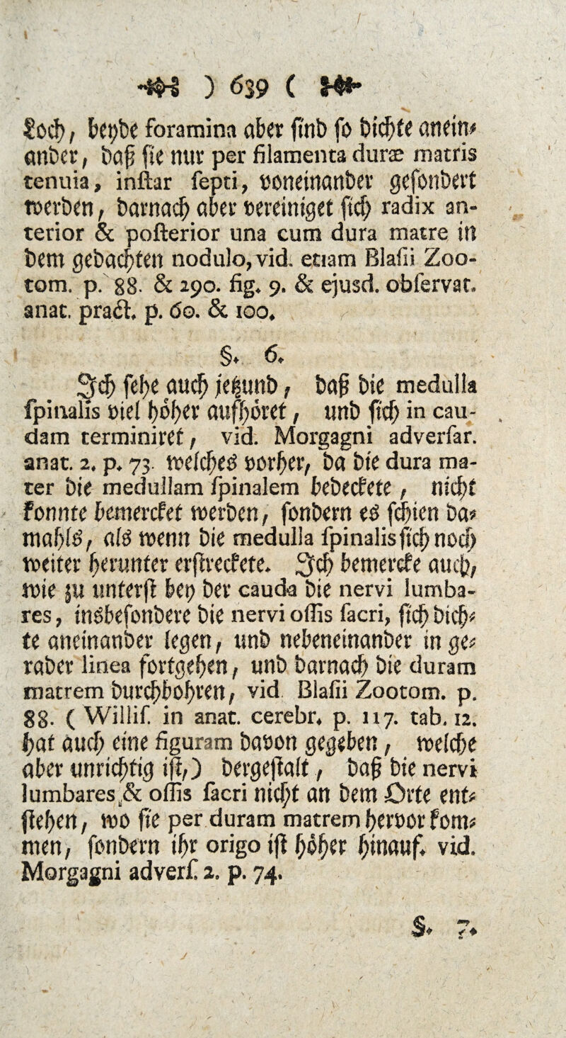 / I *#3 ) 639 ( M** ?ocf), betjbe foramina aber ftnb fo bid)fe an ein# anbei’, baf fie mir per filamenta durae matris tenuia, inftar fepti, uoneinanber gefordert werben, barnacf) aber vereiniget ftd; radix an¬ terior & pofterior una cum dura matre in bem gebauten nodulo,vid. eaam Blafii Zoo¬ tom, p. 88- & 290. fig. 9. & ejusd. obfervat. anat. pradi p. <5o. & 100. §♦ 6. ^dj fefye aud) je^unb, baf? bie medulla fpinaiis utel hoher auffyovet, unb ftcf> in cau- dam terminiret , vid. Morgagni adverfar. anat. 2. p. 73. wefd)etf vorher, ba bie dura ma- ter bie medullam fpinalem bebecfete, nid)! fonnte bemercfef werben, fonbern eö feinen ba» mähte, ate wenn bie medulla fpinaiisjtd)nocf> weiter herunter erftvecfete. 3>d) bemerke auch, Wie $U tinferfl bet; ber cäuda bie nervi lumba- res, tnöbefonbere bie nervi offis facri, ft cf) bi cf)* te aneinanber fegen, unb nebeneinanber in ge» raber linea fortgeben, unb barnad) bie duram mattem burd)bohren, vid Blafii Zootom. p. 88- ( Willif. in anat. cerebr* p. 117. tab, 12. hat aud; eine figuram baoon gegeben, welche aber unrichtig ift,) bergeflaft., bah bie nervi lumbares^ offis läcri nicht an bem Orte ent» fielen, wo fie per duram matremfjervor fom» men, fonbern ihr origo ifi fj$her hinauf« vid Morgagni adverf 2. p. 74. $* 7* j