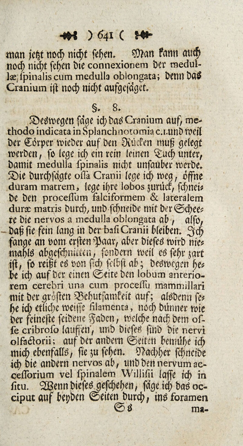 «tan je|t nod) nid^f fef)en» _ $tan fantt au<fr nocf) nid;t fcf)Ctt bie connexionem bei’ raedul- lae:fpinalis cum medulla oblongata; bennba$ Cranium ift nocf nid^t aufgefdget» §» 8. ^Deswegen (dge icf baö Cranium auf, me-' thodo indicata in Splancbnotomiac.i.unb Weil bev Cörpcr wieber auf ben Oiüden muf gelegt werben, fo lege icf ein rein leinen %ucf) unter, bamit medulla fpinalis nid;t unfauber werbe» 5Die burdjfagte olfa Cranii lege id) weg, offne duram matrem, (ege ii)re lobos jurüct, feinet# be ben proeelTutn falciformem & lateralem durae matris burd), unb fefneibe mit ber©d;ee# re bie nervös a medulla oblongata ab, alfo, baffe fein lang in bet* bafiCranii bleiben» 3d) fange an 00m erften ^aar, aber biefeö wirb nie# ntaflö abgefeimten, fonbern weil cö fefjr jatt if, fo reift ee> oon fd; felbft ab; be&wgen f)e# be icf auf ber einen ©eite ben lobum anterio¬ rem cerebri una cum procelfu mammillari mit ber groflcn ^efutfatnfeif auf; atebenn fe# f)e id; etliche weiffe filamenta, nod) bünner wie ber feinefte feibene Sfabcn, welche nad) bem of- fe cribrofo laufen', unb biefeg ftnb bie nervi olfailorii; auf ber anbern ©eiten bennife icf) tnief ebenfalls, fte ;u fefen» ^ad;fer fd;neibe ich bie anbern nervös ab, unb ben nervum ac- cefforium vel fpinalem Wiljifii laffe icf in fitu. <2Benn biefeb gefcf)el;en, fdge id; baö oc- ciput auf bepben ©eiten burcf, in$ foramen ©ö V ■ ma-