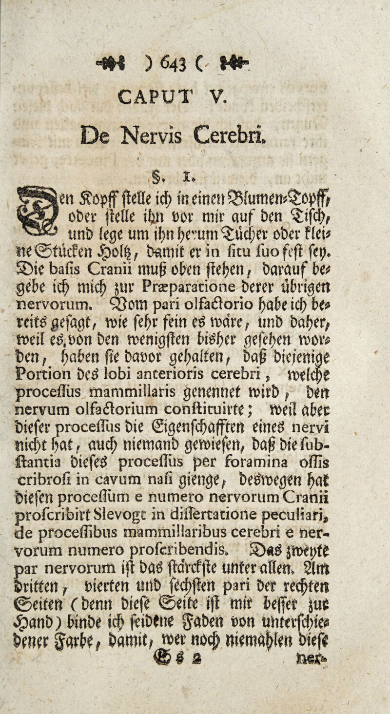 CAPUT V. De Nervis Cerebri $» !♦ ten 5töpff ftetfe ich tn einen ^lumen^£opfff ober (teile ihn eor mir auf Den ^ifcb, unb (ege um ißn hemm ^tiefer ober flei* ne ©triefen epo(|, bannt er in fitu fuofeft fet;. S)ie bafis Cranii muß oben fielen, barauf bet gebe ich mid) sur Praparatione berer übrigen nervorum. QJottt pari olfa#orio habe id) be* reitö gefügt, wie feßr fein eö wäre, unb bähet, weil etf.uon ben wenigften bisher gefehen wor* ben, ßaben ft'e banor gehalten, baß bie/eniae Portion bed lobi anterioris cerebri, welche proceffüs mammiilaris genennef wirb, ben nervum olfa<5torium conftituirte; Weil aber biefer procelfus bie ©genfd) afften eines nervt nicht hat, aud; niemanb gewiefen, baß bie fub- ftantia biefeS proceflus per foramina oflls er ihr oft in cavum nafi gienge, beöwegen hat biefen proceflum e numero nervorum Cranii proferibirt Sievogt in differtatione peculiari, de pfoceffibus mammillaribus cerebri e ner¬ vorum numero proferibendis» SöflS $Wft)te par nervorum ift bas jta'rcffie unter allen» 2ltn brieten, vierten unb fed;ften pari bet regten ©eiten (benn btefe ©eite ift mit bejfet juc 4?anb) binbe ich icibtne labert »on untnfd;to brner ggvbe, bamit, wer noch gemahlen biefe €? $ Ä . teetf*