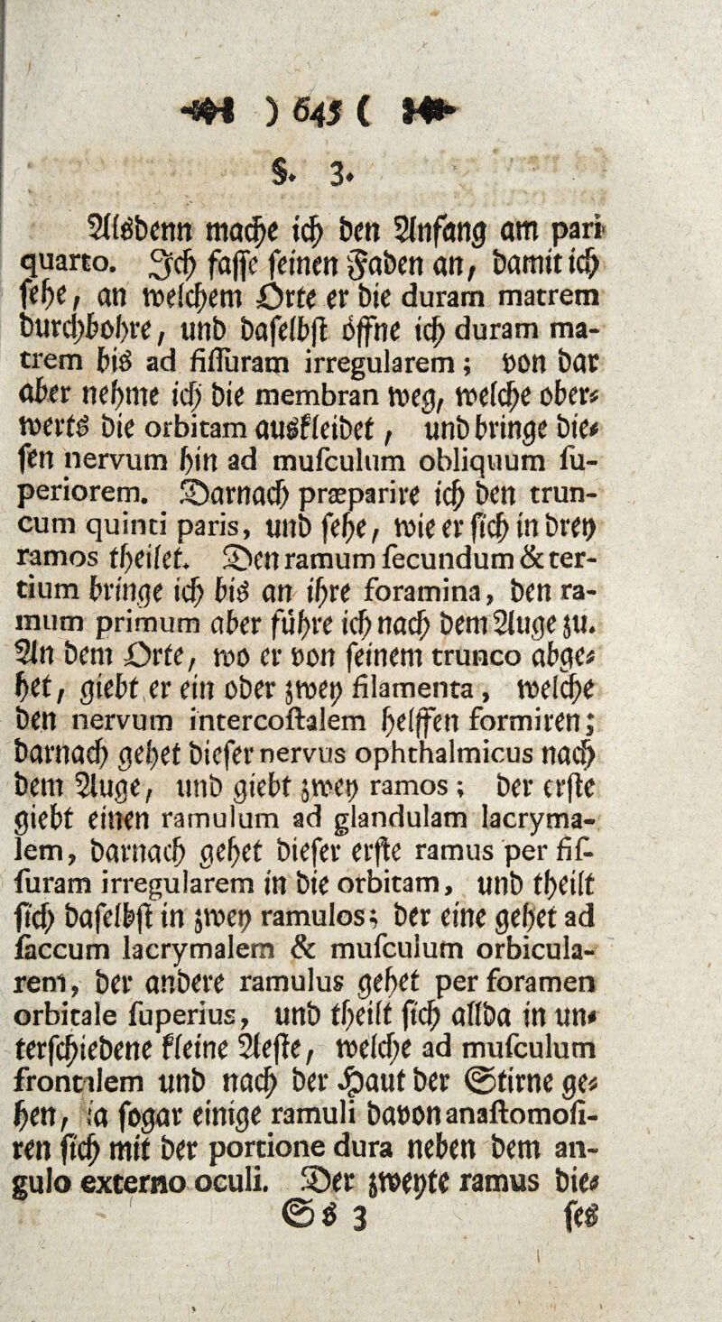 I f . ' ' , ■ ■ \ * ' l \ ' ■ Kwin ' ' ■ • ) ' vK ’v*l* \ • . J i v/ ' . -s -sw ) 645 ( Ml* §. 3. ; ' ■ 21löbenn mache ich ben 21nfang am pari- quarto. 3$ faffc feinen gaben an, bamiticb febe, an welchem örte er bie duram matrem burd)bol>re, unb bafeibfl öffne id) duram ma¬ trem biö ad fifluram irregulärem; 00n bar aber nehme tcf> bie membran weg, weld;e ober# werfö bie orbitam auöfleibet, unb bringe bie# fen nervum bin ad mufculum obliquum fu- periorem. SDamad) praeparire ich ben trun- cum quinti paris, unbfehe, wie er fi'ch m bren ramos 2>en ramum fecundum & ter- tium bringe ich biö an ihre foramina, ben ra¬ mum primum aber führe ich nach bem 21uge $u. 21 n bem Orte, wo er oon feinem trunco abge# bet, giebt, er ein ober $wet> filamenta, welche ben nervum intercoftalem helffen formiren; barnach gehet biefer nervus ophthalmicus nach bem 2tuge, unb giebt jwet) ramos; bererfte giebt einen ramulum ad glandulam lacryma- lem, barnach gehet biefer erfle ramus per fit furam irregulärem in bie orbitam, unb theilt fid) bafelbft in jwet? ramulos; ber eine gehet ad iäccum lacrymalem & mufculum orbicula- reni, ber anbere ramulus gebet perforamen orbitale fuperius, unb theilt jtch allba in un# terfcfnebene f leine 2(efte, welche ad mufculum frontalem unb nach ber #auf ber @tirne ge# ben, ;a fogar einige ramuli baoonanaftomoli- ren fich mit ber portione dura neben bem an- gulo externo oculi. SDer jwetite ramus bie# ©$ 3 fei \