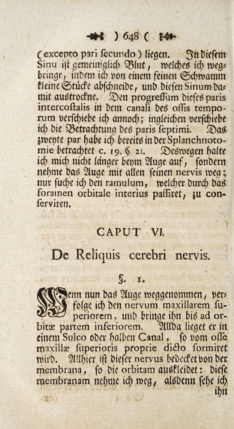 ( excepto pari fecundo ) (fegen* ^tt biefem Sinn i]i gemeiniglich Q5(ut, n>efdf>eö ich weg# bringe, inbem ich »on einem feinen ©d)wamm f(eine©tucfe abfd;neibe, uni? biefenSinumba# mit au^frocfne. $Den progreflüm biefed paris intercoftalis in bem canali beö offis tempo- rum »etldnebe id) annod;; ingfeidjen »erfdjiebe id) bie Betrachtung beö paris feptimi. 5£)ad jwepte par habe id) bereite in berSplanchnoto- mie betrautet c. 19. § zu Seewegen hafte id; mid; nicht langer beom 2(uge auf, fonbern nehme baö 2luge mit aßen feinen nervis weg; nur fud;e id) ben ramulum, welcher burch ba3 foratnen orbitale interius paffiret, $u con- ierviren* CAPUT Vf, De Reliquis cerebri nervis. §* 1* lenn nun baö 2(uge weggenommen, ber# folge ich ben nervum maxillarem fu- periorcm, unb bringe ihn bi$ ad or- bitae partem inferiorem. Slllba lieget er in einem Sulco ober halben Canal, fo 00m ofle maxillae fuperioris proprie di6k> formiret wirb. SlUhier tjl biefer nervus bebecfetöon ber membrana, fo bie orbitam aucäf (eibet t biefe membranam nehme ich weg , aföbenn fehe ich , ihn