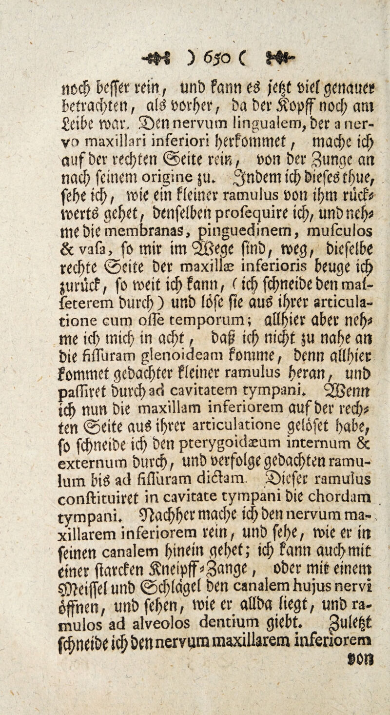 noch beffer «in, unt> fann e3 ftyt ükt genauer betrachten, al$ t)or(jer, ba ber Äopff nod; am £eibe wav. SDen nervum lingualem, bet* a ner¬ vo maxillari inferiori I)erfomnief , mache ich auf her rechten ©eite rem, non ber $unge an nach feinem origine $u* ^nbem tch biefeä tljue, fcf>e ich, wie ein f(einer ramulus oon if>m rücf# loertd gehet, benfelbcn profequire icf>, unb nel)* nie biemembranas, pinguedinem, mufeuios & vafa, fo mir im Äge ftnb, weg, biefelbe rechte ©eite ber maxillae inferioris beuge icf) jurücf, fo weit ich fann, (ich fchneibebenmal- feterem burcf)) unb (öfe jte auö if)rer articula- tione cum ofle temporum; aßf)ier über ncf)t me id) mich in acht, baf? ich nicht $u nabe an bie füTuram gienoideam fomme, benn a((()iec fommet gebadeter f(einer ramulus heran, unb paffiret burch ad cavitatem tympanu ^Bemt itf) nun bie maxillam inferiorem auf ber red)# ten ©eite aus ihrer articulatione gelöfet habe, fo fchneibe id) ben pterygoidaeum internum 8c externum burcf), unb oerfo(ge gebuchten ramu- lum biö ad fiflüram di&am. 3>tcfer ramulus conftituiret in cavitate tympani bie chordam tympani, Nachher mad;e id) ben nervum mar xillarem inferiorem rein, unb fef>e, wie er in feinen canalem hinein gebet; ich fann auch mit einer ftarden $neipfF*3ange, ober mit einem sD?eijfe( unb ©ch(cige( ben canalem hujus nervi offnen, unb feljen, tote er allba liegt, unb ra- mulos ad alveolos dentium giebt* gule^t fchneibe ich ben nervtim maxillarem inferiorem