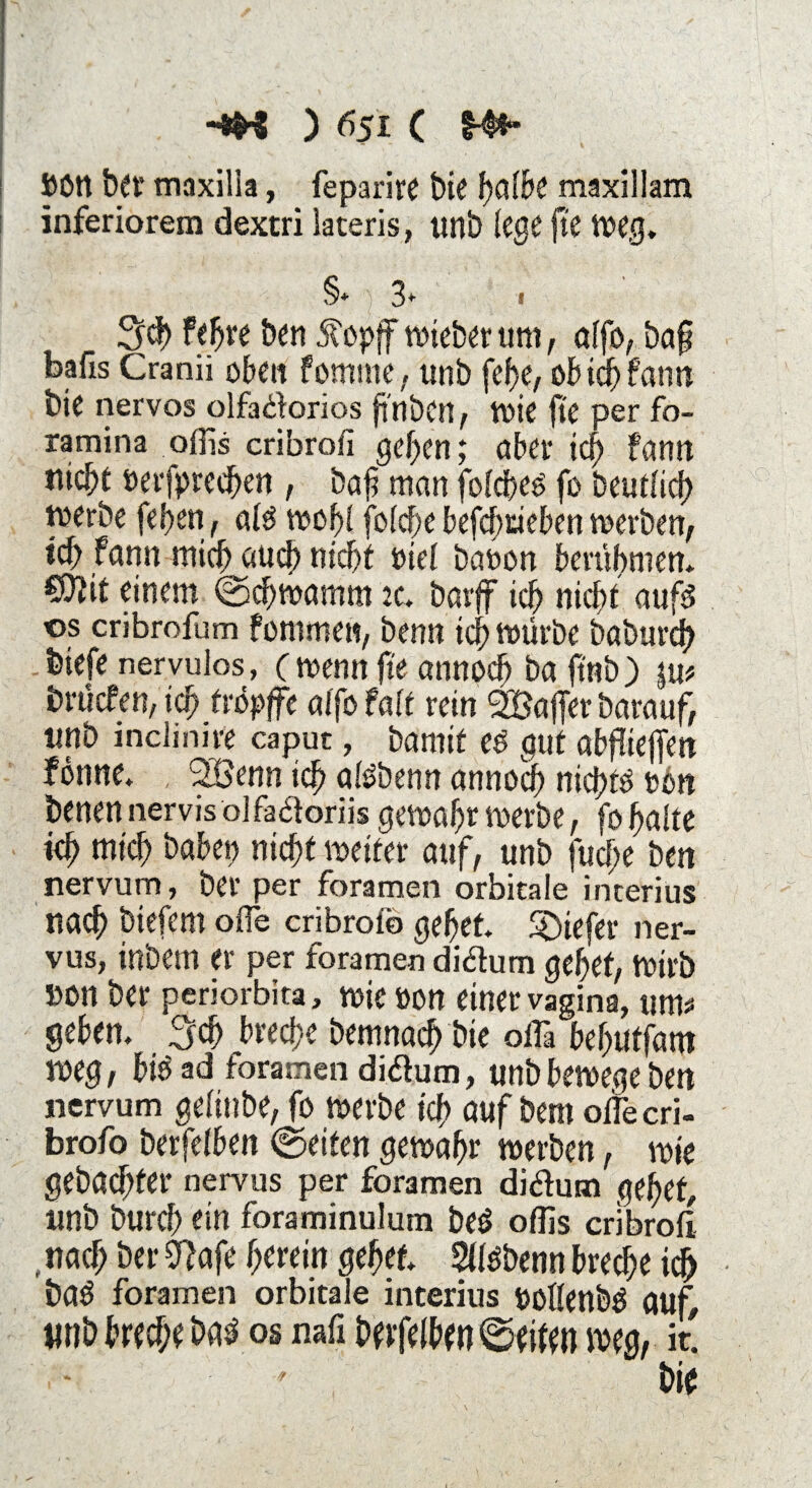 JWtt ber maxilla, fe pari re t)ie halbe maxillam inferiorem dextri lateris, unb lege fte weg. §* 3* » S<b fefjre Den Äopff wteberum, alfb, baf bafis Cranü oben fomme, unb fef>e, ob idF) fann bie nervös olfadorios ftnbcrt, wie fi'e per fo- ramina offis cribrofi geben; aber ich fann nicht öerfprec&en , baf man fofdbeö fo beutlich werbe feigen, ald wof! fofcf;e befd)rieben werben, icf; fann mich and) nicht seid baoon berübmen. Ctftit einem (Schwamm 2c* barff ich nicht aufd os cribrofum fommen, benn ich mürbe baburch biefe nervulos, ( wenn fte annoeb ba ft'nb) int brüefen, ich ddpffe alfo falt rein SBaffer barauf, tmb inclinire caput, bamif ed gut abfiieffen fonne. 2öenn ich <ddbenn annoef) niejüd twn benen nervis olfadoriis gewahr werbe, fo halte kh mich babep nicht weiter auf, unb fud;e ben nervum, ber per foramen orbitale interius nach btefem offe cribroib gehet tiefer ner- vus, inbern er per foramen didum gehet, Wirb »on ber periorbita, wie »on einer vagina, um# gehen, Sch breche bemnad) bte offä behutfam weg, bid ad foramen didum, unb bewege ben nervum gdiube, fo werbe ich auf bem olfecri- brofo berfdben (Seiten gewahr werben, wie gebachter nervus per foramen didum gehet, unb burch ein foraminulum bed offis enbroff , nach ber 0lafe herein gehet Sffdbenn breche id> bad foramen orbitale interius Pollenbd aut $mb breche bad os nafi berfelben@eifen weg, it. - bie