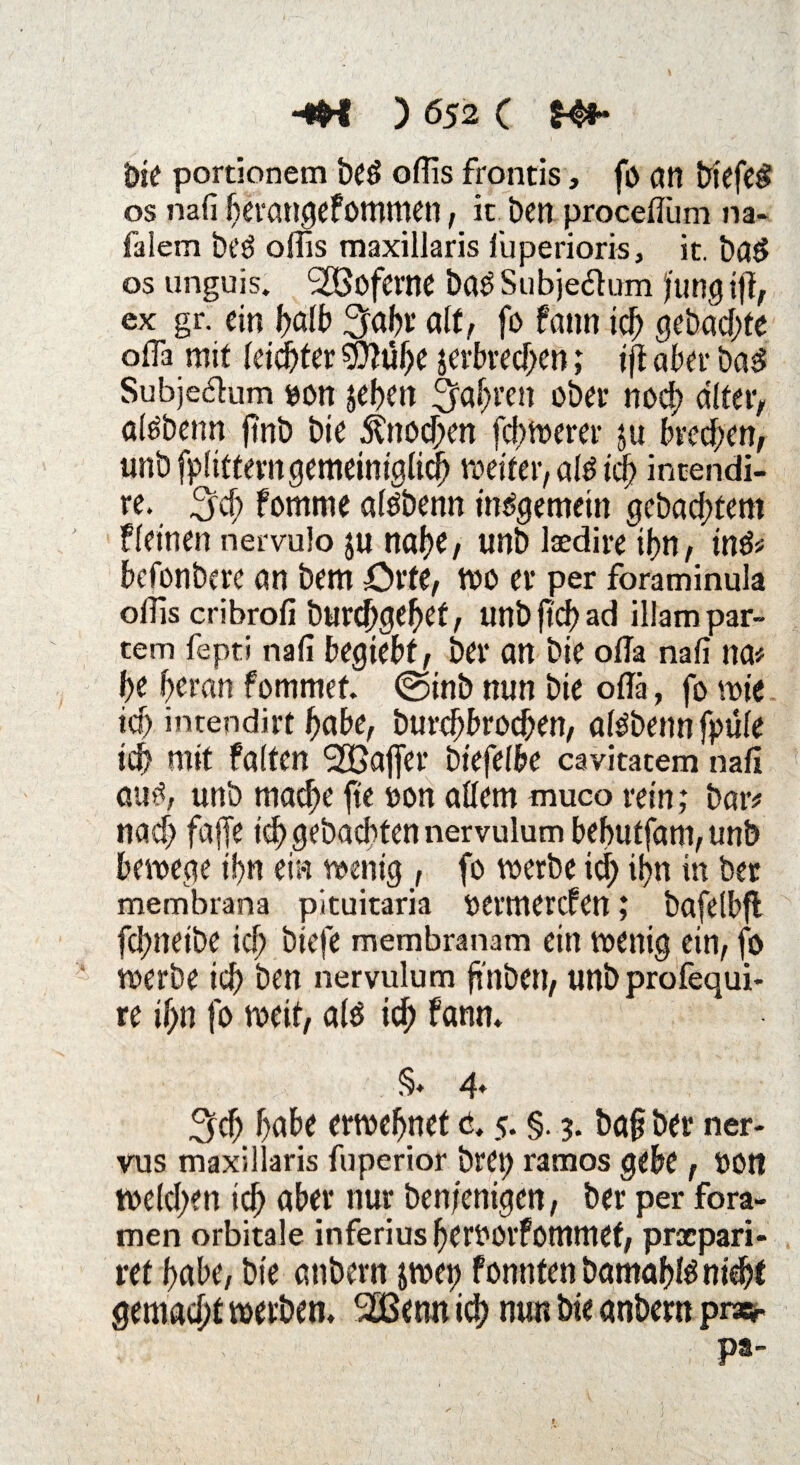 bie portionem beö oflis frontis, fo an btefe£ os mfi berangefommen, k ben proceflum na* falem bt’ö oflis maxillaris iuperioris, it. baö os unguis. SSßoferne bas Subjeflum Jung ifl, ex gr. ein I>alb 3fal>t* alt, fo fann icb gebaute ofla mit leichter jefbred)en; ift aber ba$ Subje&um sott jeben fahren ober noch älter, alsbenn ftnb bie Knochen feigerer $u treten, unb fpfitterngemeiniglicb weiter, als id? incendi- re. 3'cf) fomrne alsbenn insgemein gebadetem fleinen nervulo ju nabe, unb laedire ibn, ins* befonbere an bem Orte, wo er per foraminula otfis cribrofi burdjgebef, unb jtcb ad illampar- cem fepti naß begtebf, ber an bie ofla naß na# be heran fommet. ©inb nun bie oflä, fo wie ia) intendirt habe, burebbroeben, alsbenn fpüle icb mit falten 2Ba|fer 6iefelf>e cavitatem naß aus, unb mache fie oon allem muco rein; bar* nach faffe icb gebadbten nervulum bebutfam, unb bewege if?n eia wenig , fo werbe icf) if?n in ber membrana pituitaria oermerefen; bafelbjl fd)neibe icf; biefe membranam ein wenig ein, fo werbe icb ben nervulum finben, unbprofequi- re if;n fo weit, als icb ftwn, §» 4* 3cf; habe erwebnet c. 5. §. 3. ba§ ber ner- vus maxillaris fuperior brot) ramos gebe, »Ott weld)en icb ober nur ben/enigen, ber per fora- men orbitale inferius berOOlfömmef, prapari- ret habe, bie anbern jwep fonntenbamablSniebt gemacht werben, SZBenn id? nun bie anbern pne*- ps*