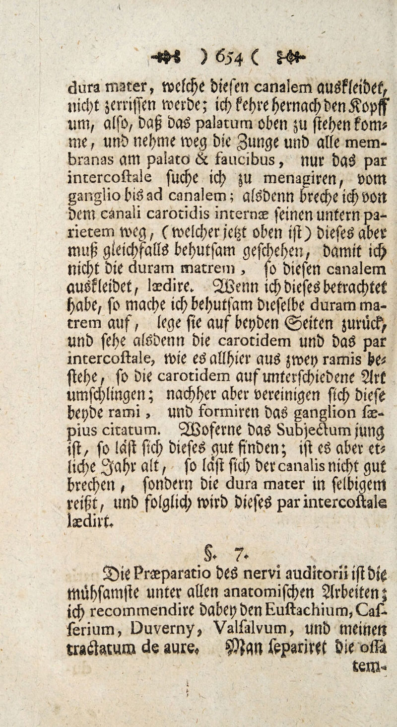 4 ' j-*B ) 654 ( S4$* dura rnater, roefc^c tiefen canalem augfletbet, nicht jemffen werbe; ich fef>ve hernach ben Äopff um, alfo, baf bas palatum oben ju flef>cn fom# me , unb nehme weg bie 3ung< unb alle mem- branas am palato & faucibus, nur ba$ par intercoftale fließe icf) |U menagiren, Dom garrglio biö ad canalem; aföbenn breche i$ Dort bem canali carotidis internse feinen untern pa- rietem weg, ( welcher feilt oben ifl) biefeö aber muf gleichfalls behutfam gefchef>en, bamif ich nicht bte duram matrem , fo biefen canalem auSfleibet, laedire. 2Benn ich tiefes betrachtet habe, fo mache ich behutfam btefelbe duram ma¬ trem auf, lege ft'e auf bepben ©eiten jurücf, unb fel>e alöbenn bie carotidem unb baS par intercoftale, Wie eS allt)icv auS $wei? ramis btt flehe, fo bie carotidem aufunferfebiebene 5lr£ umfchltngen; nachher aber oereinigen ftch tiefe bepbe rami, unb formiren baS ganglion fse- pius citatum. (2ßoferne baS Subjeaum jung ifl, fo Idji ftch biefen .gut ft'nben; ift es aber et# lid;e 3af)r alt, fo Ictfi ftch ber canalis nicht gut brechen, fonbern bie dura mater in felbigem reift, unb folglich Wirb DiefeS par intercoftale iaedirt* > 7♦ SDit Preeparatio beS nervi auditorii ifl bte mühfamjle unter allen anatomifchen Arbeiten % ich recommendire babe^ben Euftachium,Ca£ ferium, Duverny, Valfalvum, unb meinet! tra&atuna de aure« fepariret bie olfö tem- i ; . ~ i t I