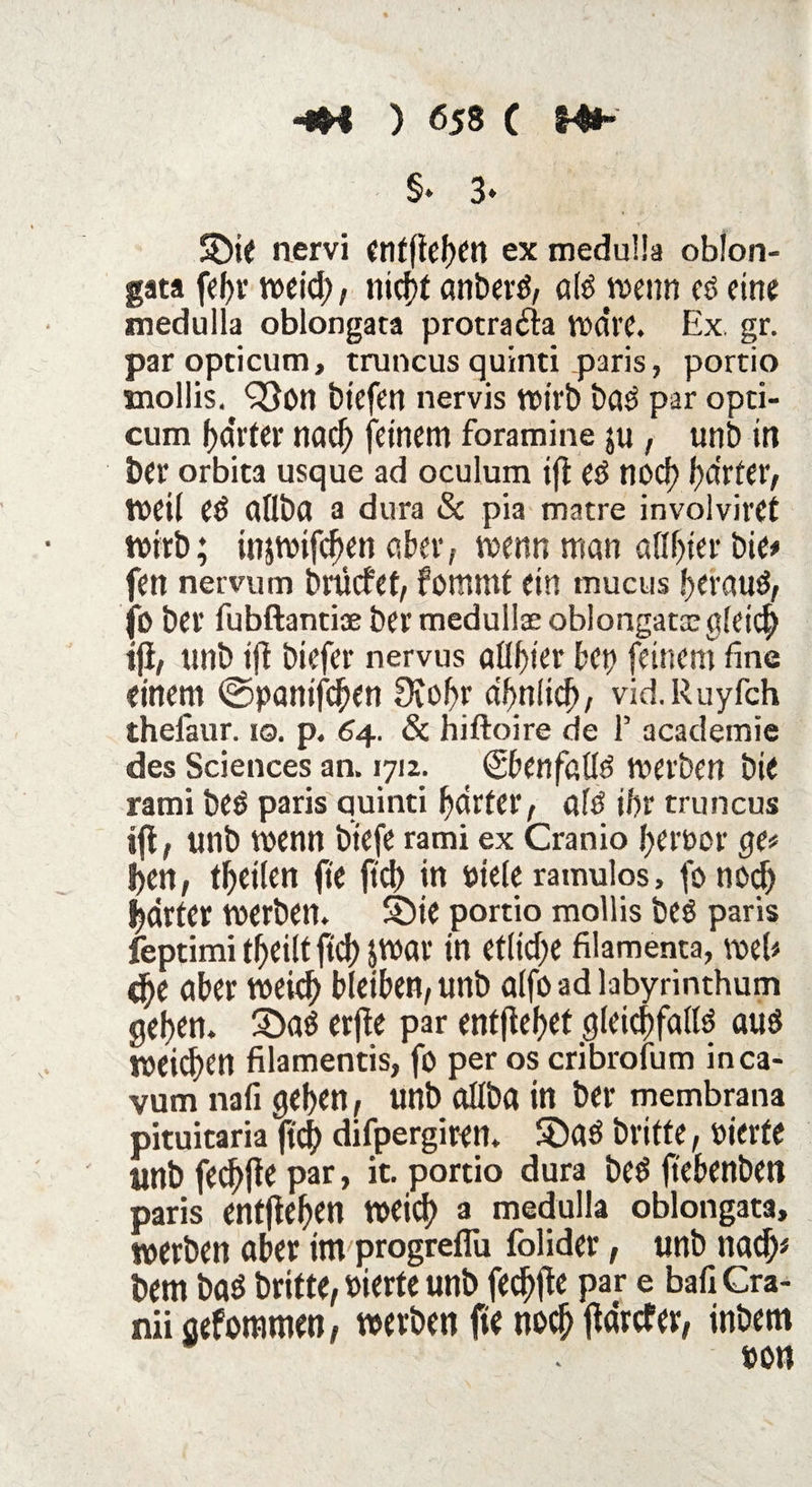 -sH ) Ö58 ( Hfr- §» 3* SDie nervi cnffief>en ex meduüa oblon¬ gata febr weid;, nicbt anberS, als wenn es eine medulla oblongata protradla wdre. Ex gr. paropticum, truncus quinti paris, portio snollis. <23on biefen nervis wirb baS par opti- cum harter nach feinem foramine $u, unb in bei* orbita usque ad oculum ift eS noch harter, weil eS aflba a dura & pia matre involviret wirb; injwifcben aber, wenn man afibier bie* fen nervum brücfet, fommt ein mucus !>erauö, (b bet* fubftantiae ber medullae oblongata; gleich ift, unb ift biefer nervus atttycv bet) feinem fine einem ©panifcben 9tobr a/>nlicf>, vid.Ruyfch theiaur. 10. p. 64. & hiftoire de 1’ academie des Sciences an. 171z. (SbenfaüS werben bie rami beS paris quinti harter, als ihr truncus ift, unb wenn biefe rami ex Cranio ferner ge* 5>en, feilen fte fiel) in ptele ramulos > fonod) harter werben, Sbie portio mollis bes paris feptimi t^eilt fid) JWar in etliche filamenta, web d)e über weid) bleiben, unb alfo ad labyrinthum gehen. ÜDaS erfte par entjtehet gleichfalls aus weichen filamentis, fo per os cribrofum inca- vum nafi geben, unb allba in ber membrana pituitaria ficj) difpergiren. $DaS brifte, vierte unb fed)jte par > w- portio dura bes ftebenben paris entfteben weid) a medulla oblongata, werben aber im progreflu folider, unb nach* bem bas brüte, vierte unb fechfte par e bafi Cra- nii gefommen, werben fte noch ftdrefer, inbem