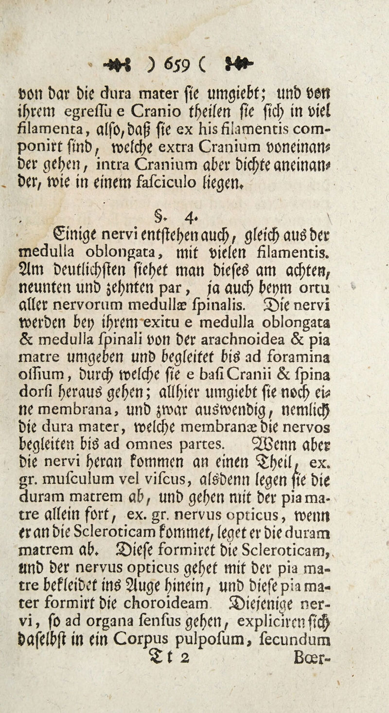 •*H ) &59 ( toon bav bie dura mater fte umgiebf; unb ööti ihrem egreflii e Cranio tfyeilen fte fiel) in Viel filamenta, alfO,ba§ fte ex hisfilamentis com- ponirt frnb, »eiche extra Cranium »Otldltatp bei* geben, intra Cranium aber biente aneinati* ber, wie in einem fafciculo Hegen» §. 4* \ Einige nervi entfielen auch , gleich au3 ber medulla oblongata, mit fielen filamentis. 2lm beutlicbflen fielet man biefed am achten, neunten unb sehnten par, ja auch bepm ortu aller nervorum medullae fpinalis. S)ie nervi werben bei) ihrem exitu e medulla oblongata & medulla fpinali non ber arachnoidea & pia matre umgeben unb begleitet bt$ ad foramina olTium, bureb »eld)e fte e bafiCranii 8c fpina dorfi beraub geben; allbier umgiebt fte noch ei* ne membrana, unb j»ar aus»enbig, nemlicb bte dura mater, »eld)e membranaebie nervös begleiten biö ad omnes partes. Sßenn aber bie nervi heran fommen an einen 'Sbtil/ ex. gr. mulculum vel vifeus, aldbenn legen fte bte duram macrem ab, unb geben mit ber pia ma¬ tre allein fort, ex. gr. nervus opticus, roetm er an bie Scleroticam fommef, leget er bie duram matrem ab. SDtefe formiret bte Scleroticam, Unb ber nervus opticus gebet mit ber pia ma¬ tre befletbef inö 2luge hinein, unb biefe pia ma¬ ter formirf bte choroideam diejenige ner¬ vi, foad organa fenfus geben, expliarenft# bafelbfi in ein Corpus pulpofum, fecundum