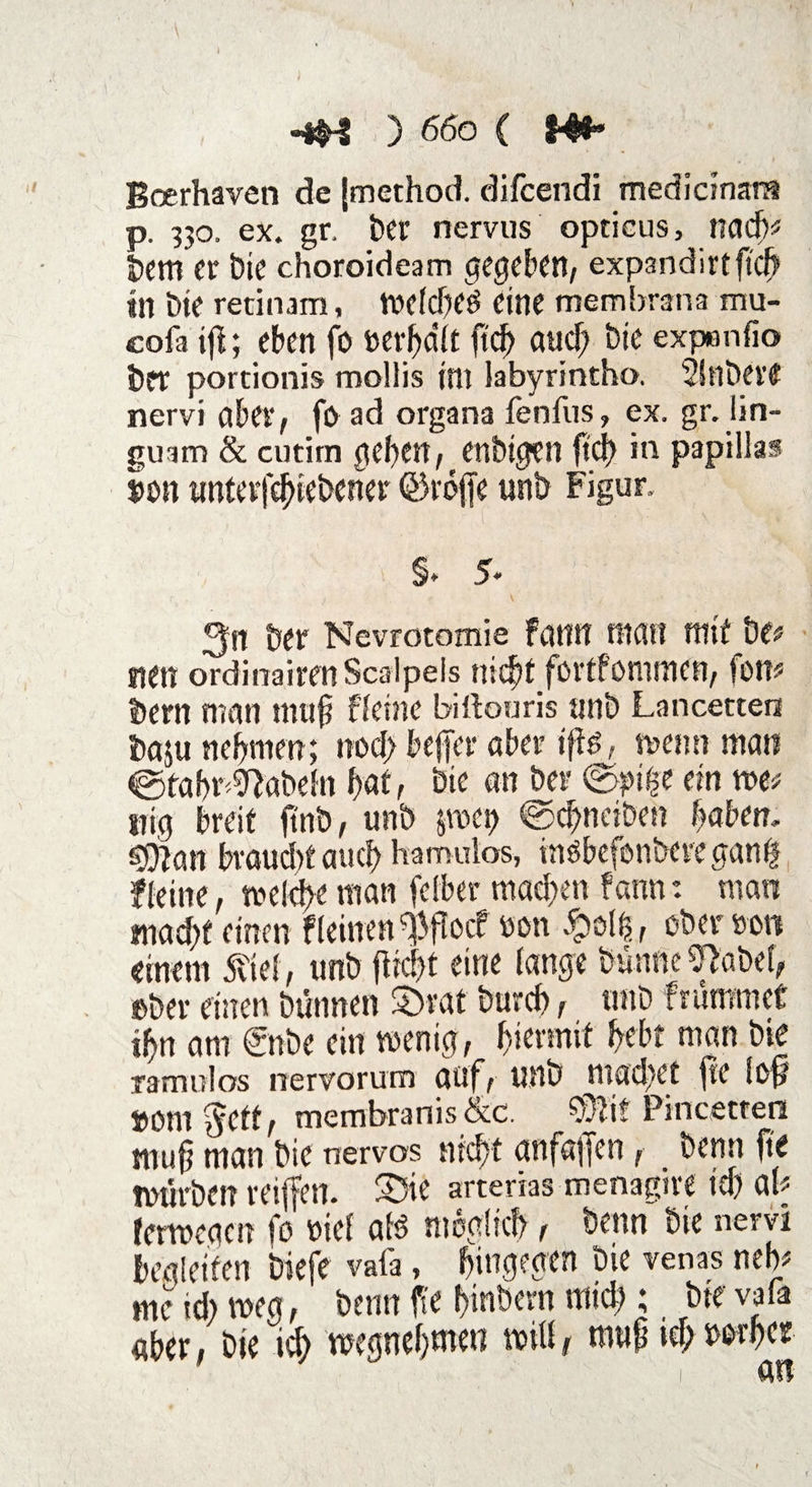 Boerhaven de [method. difcendi medicman* p. 330. ex. gr, ber nervus opticus, nach# bem er Die choroideam gegeben, expandirtftcjj tn bie retinam, mefefted eine membrana mu- cofa ift; eben fo ftd) aud; bie expenfio brr portionis mollis im labyrintho. 5!nbeit nervi aber, fo ad organa fenfus, ex. gr. lin- guam & cutirn geben, enbigen ft cf) in papillas Bon unterfdftebener Qkoffe unb Figur. % 5« 3n ber Nevrotomie fanit inan mit De# sterr ordinairenScalpels nic^t fortfommen, fon# bern man muh ffetne billouris unb Lancetten baju nehmen ; noef) befter aber iftö, memi man ©tabr^abefn hat, bie an ber @pige ein me# trig breit ftnb, unb pei> ©chnciben haben, sjftan braud)t auch hatmiios, insbefonbere ganff ffetne, melcfte man fefber mad>en fann: man mad)f einen flehten ^ffoef oon #ol£, ober »oti einem SM, unb fiiebt eine lange bunne^abef, ober einen bünnen £>rat burch, unb f rammet ihn am ©tbe ein menig, f>iennit hebt man bte ramufos nervorum auf, unb machet fte (oft »om $ctt, membranis &c. ?vlir Pincetren tnuh man bie nervös nicht anfaften, benn fte mürben reiften. 33ie arterias menagire ich ab fermcacn fo oief afö möglich, beim bte nervi begleiten biefe vala, hingegen bie venas neb# me id) meg, benn fte ftmbern mich; bte vafa «her, bie ich megnehmeti miü, muftief; wes