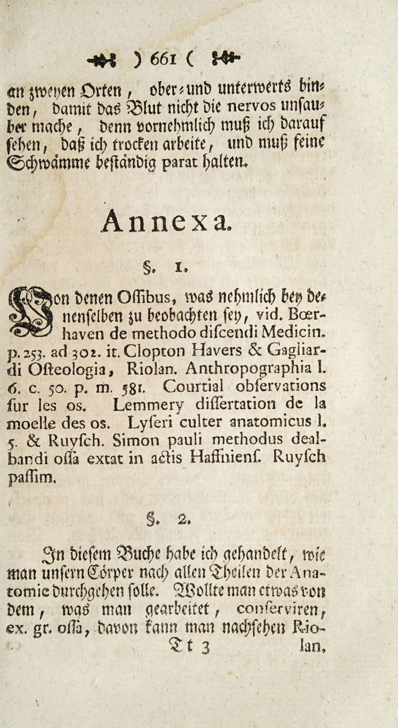 rnt jwetjen Orten, ober * unb unterwerft bim ben, bamit bat 35lut nicht bie nervös unfam bet mache, bentt ttornebtnlid) muh ub darauf feiten, bah id; trocfen arbeite, tmb muh feine ©dtwdmme beftdnbig parat haltern Annexa. §. I. on betten Offibus, voat ne hm Heb bet? be* nenfelben $u beobachten fet;, vid. Boer- haven de methodo difcendi Medicin. p. 253. ad 301. it. Clopton Hävers & Gagiiar- di Ofteologia, Riolan. Anthropographia I. 6. c. 50. p. m. 581. CourtiaJ obfervations für les os. Lern me ry diflertation de la modle des os. Lyferi euker anatomicus 1, 5. & Ruyfch. Simon pauli methodus deal- bandi oflä extat in adis Haflfnienf. Ruyfch paffirn. §. 2. 3n biefem Stiche habe ich aehanbeft, rose man unfern Cdrper nad; allen ^heilen ber Ana¬ tomie Durchgehen foüe. Sollte man etwat ton bem, wat man gearbeitet, conferviren, ex. gr. oiTa, baton fann man nad;fehen Rio- 3 lan.