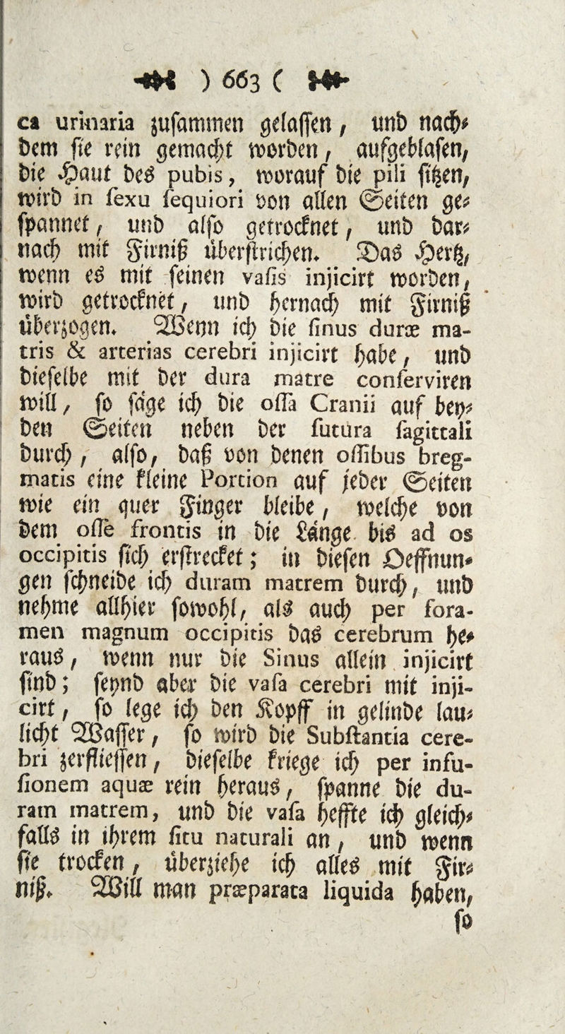 ci urkiaria jufammcn gelajfen, unb nach# bem fte rein gemacht worben, aufgeblafen, bie d?aut beS pubis, worauf bte^pili fti^en, Wtrb in fexu fequiori öotl allen weiten ge# fpannef, unb alfo getrocknet, unb bar# nach mit girnij? überfhiehen. &)aS wenn es mit feinen vafis injicirt worben/ wirb getrocknet, unb hernach mit gtrnijj überzogen. ‘SBenn icf> bie finus durae ma- tris & arterias cerebri injicirt habe, unb biefelbe mit ber dura matre conferviren will, fo fdge ich bie oflä Cranii auf bep# ben ©eiten neben ber futura fagittali burcf;, a(fO/ baf non benen offibus breg- matis eine Heine Portion auf /eher ©eiten wie ein quer ginger bleibe, welche »on bem ofle frontis tn bie £dnge bis ad OS occipitis (ich erffrecfef; in biefen Oeffnun* gen j’cbneibe icf) duram matrem burch, unb ne^me allfjier fowohi, als auch per fora- men magnum occipitis baS cerebrum f)(* raus , wenn nur bie Sinus allein injicirt ftnb; fennb aber bie vafa cerebri mit inji- cirf, fo lege td; ben £opff in gelinbe lau# licht ^Baffer, fo Wirb bie Subftantia cere¬ bri jeifieffen, biefelbe frtege ich per infu- fionem aquae rein heraus, fpanne bie du¬ ram matrem, unb bie vafa hefte td> gleich# falls in ihrem fitu mturali an, unb wenn ft? trocken, überjiehe ich alles mit gir# niß. %Bill man prseparata liquida haben, fo