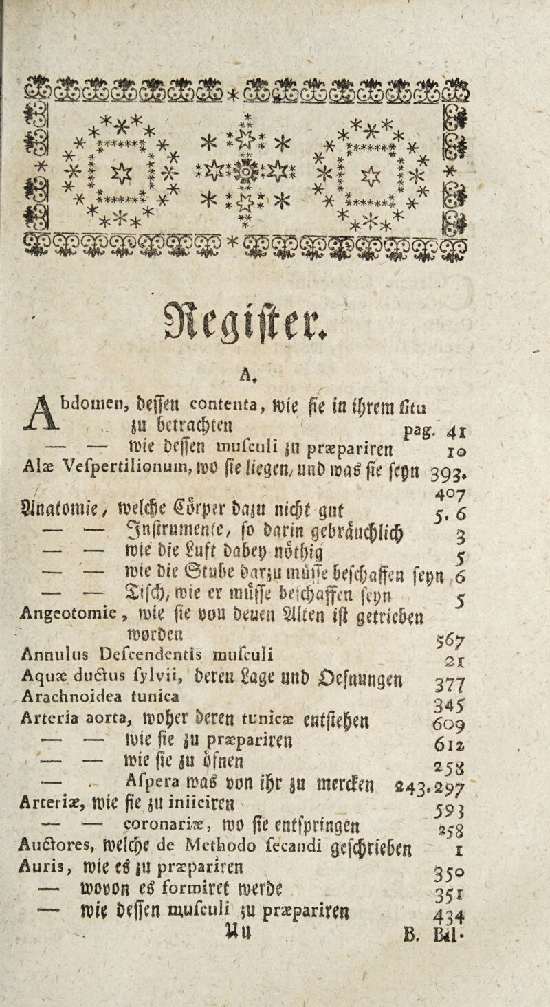****. * **- * 'ft****** * * *i^* * ■%■ * * Af. ** « ?!AH !f f;*! ! * ?§*.* 5* -** * ***** “K- ******* Af * ** ** * *f ^ 1* * * ** ** * “7V ******* Af ***** 14 Abdomen, beffett contenta, wie ge in igrem fitu ft. su bcttacjjfen pag. 4i — — wie Dcffen mufculi Jll prxpariren io Alx Vefpcrtilionum, wo ge liegen/ uub wa^ ge fepti 393. 7 e 407 Sinatomie, Weide Körper baju nic^f gn( 5. 5 — — 3ngnmienfe, fo barin gcbraudlid 3 — — wie bie Suff babep not big 5 — — wie bie ©tobe barju muffe befdaffea fep 6 — — 2ifd/ wie er tmlffe ä>e;djafft-u fepn ” 5 Angeotomie, wie fie »ou betien Silten ifl getrieben worben - 5g- Annulus Defcendentis mufculi Aqux duäus fylvii, bereu Sage unb /Oefnungen Arachnoidea tunica Arteria aorta, wo^er beren eunicx entgegen — — wie ge ju prxpariren ■— — wie ge su bfnen — . Afpera was'»on igr jn ntersfen 243.297 Arceiix, Wie ge JU iniiciren > jp, — — coronarix, wo ge enffprtngen 3?g Auöores, welcge de Methodo fecaudi gefdriebett I Auris, Wie fg JU prxpariren 350 — woüob eg formiref werbe 35 x ■— wie bejfett mufculi ju prxpariren 434 Wu B. Bai- 21 377 345 609 61s 258