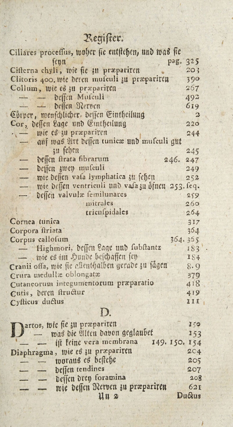 - . ■ Kegiftcr; Ciliares proceffus, fööljCl’ (tC en(|Ic{jen, 111!») Wal j?C jepn ’ . • , . p»s. Cifterna chyii, \m fit Jll prsepariretl Clitoris 400. tt>fe Deren mufciili |U praeparitCn Collum9 tüte el Jtl praepariretl — — Dcffen Mufculi —— Deffen Sfemn *€Brpcr, tnenf$ltcf)er/ Deffcn Sintßeitanä Cor, Dellen Sage tmD drmffKilmig *. — mk tß JU prjepariren — auf roatf Slrt Deffen tunicss unD'mufculi gut i« fe&en — Dejfen $ra£a fibrarom 246* — Dejfen jroep itfufeuli '— tüie Dcffen vafa lymphatica JU feS)Cn — tttie Dellen ventriculi unD vaia ju öftiCIS 253. fcq; — Dcffen valvulx femilunares mitrales 260 i tricufpidales '264 Cornea tunica 317 Corpora üriata 04 Corpus callofum ^64* 3S5 — Highraori, bejfftt Sacje Utlb fubftantz 183 — teie iß im £unDc Defdaffe« fei) c 184 Cranii offa, wie fie ctkntf)ai&en geroDe ju fagea 8- 9 Crura medpllx ebiongatx _ 379 Cutaneorum integunientorum prseparatio 418 C«tis, Deren ftruäur IV ' 419 Cyfticus dudlus 111 D. . 325 205 39a 2 67 492 619 2 220 244 245 247 249 252 Dartos, (Die fte 1« prxpariwtl l'.o — rcaä Jjic ‘listen Da&cn geglauDet 353 ‘_ _ ijl feine vera metnbrana 149, 150. 154 Diaphragma , Wie C<$ JU prxparieen 204 — — woraus eS befiele ; v 205 _ — Dejfen tendines 207 _ _ Dejfen D«p foratnina zog _ __ wie Dejfen 9?ewti ju prspariren 621 Vj ll ss Du&us