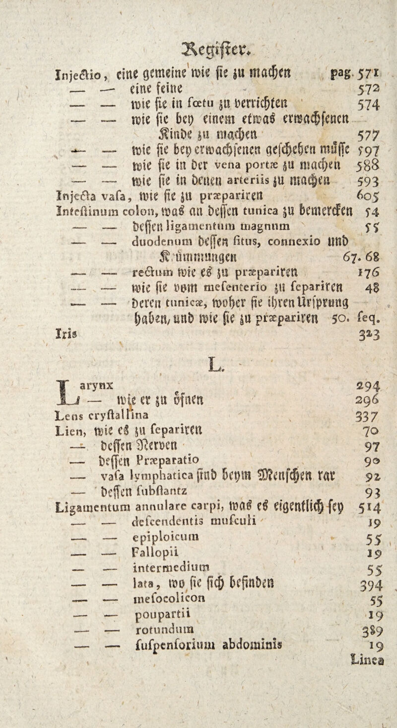 Äegifter* Injeöio, eine gemeine wie fte }u machen pag.571 — — eine feine - 572 — — wie fie in feetu ju berticfjfen 574 — — wie fie bei) einem <tm$ erwaefjfenen Äinbe su Rialen 577 — __ wie fie bet) erwae&fenen aef^eben mslffe 797 — — wie fie in Der vena port® ju machen 588 — — wie fie in Denen arteriis ju mailen 593 Injefta vafa, Wie jtc jtl pnepariretl 605 Inteftinum colon, WüÖ i’.tl bcjfctl tunica $U bcujcrcfcti f4 — — Deffcn ligamenttim magnmn ' — — duodenutn beffen fitus, connexio Uttb Si inannutgen 67.68 — — reai!in Wie e$ }U prseparirett 176 — — Wie fie DtHtl tnefenterio JU feparitCtl 48 — — Deren tunk«, woher fte ti)ren Urfprmtg labem unb wie fie |u praepariven 50. feq. Iris 32-3 I -y ' \ N - , v .. L. Larytix £94 — Mit er su ofnen 296 Leas cryftatfma 4 337 Lien, Mit Ci feparitCU 70 — ; üeffen 2ßen>e« • ^ 97 — öejfen Prseparatio 90 _ vafa lymphaticafmb J)C0ffl 3)?et#W tat* 9% — fubftantz 93 Ligamentum annulare carpi, m$ ei eißCnfli^ fei? 514 _ — efefeendentis mufculiy 19 —. _ epipioicum * 55 .— — Fallopii 19 — — intermediiu|» 55 _ — lata, m fte jic& tcpn&oi 394 ~ — tnefoeolicon 55 •— — poupartii 19 — — rotundum > 3S9 — — fufpenforium abdominis 19 ■' Linea