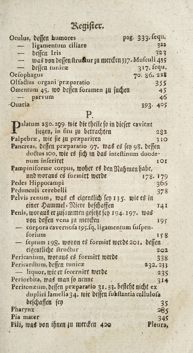 Äegiper» Oculus, bcffctl humores pag. 333'^^li‘ — ligamentum ciliare S22 — tJeffm Iris 3^8 — maß nn beffen ßruäur jn mercfen 3 37* Mufculi 43s — Def]*CU tunicx 3i7,icqu, Oeiophagus • 70. g6* 21% Olfaöus organi praeparatio 355 Omentum 45, tt)0 i)ejjen foramen J« fließe« 45 — parvum ^ 4 6 'Ouaria 393. 405 p. Palatum 2go. 299. |\}ic 6k tfjeüe fö in tiefet cavitxt liegen/ in fitu §u betrachten Palpebrx, mit fie |U praepariten Pancreas, Deffert pneparatio 97, tldaß Cß fei) 98* fceffen duäus ioo4 mk tß jtd) Ul i)ß$ inteüinum duode* 232 310 iOl *79 366 378 141 *9$ if 8 mim inferitet Pampiniforme corpus, mofytx ci ben 3Rahftten|nbe, tmb worauf eß formitt n>eröe 17g. Pedes Hippocanipi Pedunculi ccrebelli Pelvis reniim, maß d eigen!!«# fet> 135. miteß in einer Hammel <3ßiere befchoffen Penis, roorairt er jufammen gefegt fej> 194« 197« tößö rnn beffen vena jn merefen — corpora cavernofa ips.fq, ligamentum fufpen- forium *— feptum 198* mobon cß formirt luerDe 201» Dejfm eigentliche ftru&ur 202 Pericanium, worauf cß formirt mextw 338 Pericardium, befjen tunicae 232,233 —- liquor,n)teer fecernirf twbe 235 Periorbita, man fo nenne . 314 PeritonamnijDeffctt praeparatio 31.33* bcffcht RtCfjf ex duplici lamella34, n)ie befen fubflantia cdlulofa befefjaffen fei) 35 Pharynx ' 285 Pia rnater 345 Pili, mß m\ ihnen ju merefen 4M Pleura, j