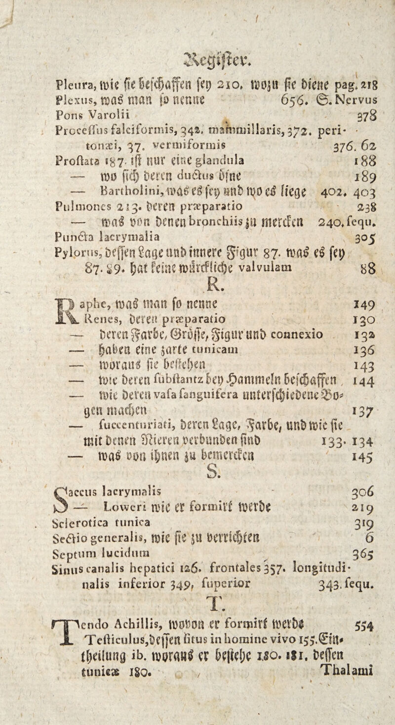 Pleura, mie fte Befc^öffen fep 210» tuojti jle hmie pag. 21g Plexus,®a<man (bnenne 656» ©.Nervus Pons Varolii * 378 Prcceffus falciformis, 34a. malnmiliaris, 372. perl* * tonsei, 37, vermiformis 376. 62 Froftata 187. ift nur eine glandula 188 — tBs) fiel) Deren duäu® öfne 189 — Bartholini, \vaß e$ fep »nt wo ei liege 402♦ 403 Pulmoncs 213« Deren pneparatio 238 — n>a$ t>on Denen brpnchiisjn mercFen 24o,fequ* Punch lacrymalia ; 305 Pylorus,’ bejfen $age unb innere gigur 87- toa$ e$ fcp 87.89* fiat feinen>ilrcfltd&e valvuiam 88 R. Iji aphe, idman fo nenne 149 Renes, Deren prseparatio 130 — Deren 5?at6e/@ro|je,§tguninD connexio 132 — Da Den eine jarte tunicam 136 — nwrati* fte hcikljm 143 — tote Deren fübftant« bet) $anmtefn 6ef($afferi, 144 — rote Deren vafa fanguifdra miterfclieDene ®0* gen inac&cn 137 — fuccenturiati. Deren Sage, ^ar&e, tinDföie|te mit Denen SRieren oabunDen ftuö 133. 134 — mt tum ibnen p bcmcrcfcn 145 S. Saccus lacrymalis - 306 — Loweri rciC tt forraivf 219 Sclerotica tunica 319 Sedlio generalis, foic ftC Jil Derrlcf)fen 6 Septum lucidum 363 Sinus canalis hepatici 126. frontales 357. longitudi* nalis inferior 349, fuperior 343, feqii. T. Tenclo Achillis, WOfcOtl IT formivf WtU 554 T eftieulusjöf j|cn iitus in homine vivo tljdlung ib. tuerflBS er &e|W;c iso. ui. teffen tuniejt 180. / Thalami