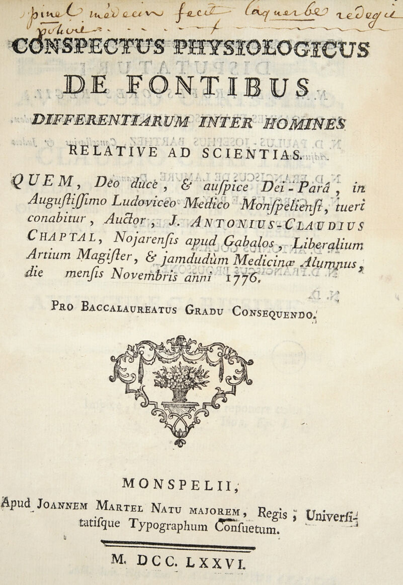 L ' U 1tvu. lu^oX vnj 1 i/lc C^vJ!—^ tapeti - - / 6 £1^ UlJL/U &L? r*{ 'Le.ej sz<y z/ FHYS ^-« sr«| j** -■ v t •*» ->”' /■; J 1 $ fc *W- ^ rv .»5 DE FONTIBU f *. ‘ • » t f' *> $ l v T ; V RELATIVE AD SCIENTIAS. ■4>r\ M « V EM, Deo duci, & aufpice Dei -Para , ... Auguflijjimo Ludovicio- Medico Monjbeliehji, tueri conabitur, AuBor, J. ANTONI VS-ClAVD IV S C HA P TA L, Nojarenfis apud Gabalos-, Liberalium Artium Magijhr, ^amdudbm iMedicinas Aium^ die menjis Novembris dhni i fj6. i r ■ (i & 1 & % -4^ ■ Pro Baccalaureatus Gradu Consequendo, * monspelii, Apud JOANNEM MarTEI Natu MA,OREM, Reg!s J Unive_fi, taofque Typographum CSSfuetmf. 1 M. DCC. LXXVI.