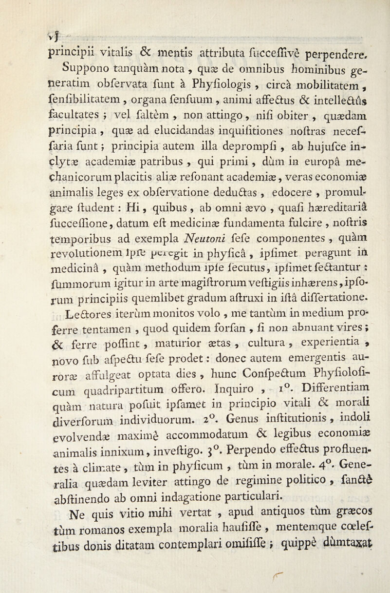 principii vitalis & mentis attributa fucceflive perpendere. Suppono tanquam nota , quse de omnibus hominibus ge- neratim obfervata funt \ Phyfiologis , circa mobilitatem, fenfibilitatem, organa fenfuum, animi affe&us & intelle&iis facultates j vel faltem , non attingo > nili obiter , quaedam principia , quae ad elucidandas inquilitiones noftras necef- faria funt; principia autem illa deprompti, ab hujufce in- ' clytae academiae patribus , qui primi, dum in europa me¬ chanicorum placitis aliae refonant academiae, veras economiae animalis leges ex obfervatione dedudtas , edocere , promul¬ gare fludent: Hi, quibus , ab omni aevo , quali haereditariS. fucceffione, datum eft medicinae fundamenta fulcire , noftris temporibus ad exempla Neutoni fefe componentes , quam revolutionem ipfe peregit in phyfica , iptimet peragunt in medicina , quam methodum lple fecutus, ip limet fedantur : fummorum igitur in arte magiftrorum velligiis inhaerens, ipfo- rum principiis quemlibet gradum aftruxi in itla differtatione. Leftores iterum monitos volo , me tantum in medium pro¬ ferre tentamen , quod quidem forfan , li non abnuant vires; ferre poffmt, maturior aetas , cultura , experientia , novo fub afpeftu fefe prodet: donec autem emergentis au¬ rorae affulgeat optata dies , hunc Confpettum Phytioloti- cum quadripartitum offero. Inquiro , • i°- Differentiam quam' natura pofuit ipfamet in principio vitali & morali diverforum individuorum. 2°. Genus inftitutionis , indoli evolvendae maxime accommodatum & legibus economiae animalis innixum, inveiligo. $°. Perpendo efferus profluen¬ tes a climate , tum in phyticum , tum in morale. 4°. Gene¬ ralia quaedam leviter attingo de regimine politico , fanft& abftinendo ab omni indagatione particulari. Ne quis vitio mihi vertat , apud antiquos tum graecos tiim romanos exempla moralia hautitfe , mentemque coelef- tibus donis ditatam contemplari omititle ? 9.u*PPe dumtaxat A