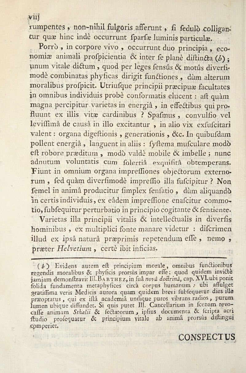 V11J rumpentes, non-nihil fulgoris afferunt, fi fedulo colligan¬ tur quae hinc inde occurrunt fparfse luminis particulae. Porro , in corpore vivo , occurrunt duo principia , eco- nomice animali profpicientia & inter fe plane diftinfta (£) ; unum vitale diCtum, quod per leges fensus & motus diverli- mode combinatas phyficas dirigit funCtiones , dum alterum moralibus profpicit. Utriufque principii praecipua? facultates in omnibus individuis probe conformatis elucent : aft quam magna percipitur varietas in energia , in effeCtibus qui pro¬ fluunt ex illis vitae cardinibus ? Spafmus , convulfio vel leviflim^ de causa in illo excitantur , in alio vix exfufcitari valent: organa digeftionis » generationis , &c. In quibufdam pollent energia , languent in aliis : fyftema mufculare modo eft robore praeditum , modo valde mobile & imbelle ; nunc adnutum voluntatis cum folertia e-xqnifita obtemperans. Fiunt in omnium organa imprefflones objectorum externo¬ rum , fed quam diverfimode impreflio illa fufcipitur ? Non femel in anima producitur flmplex fenfatio , dum aliquandb in certis individuis, ex eadem impreflione enafcitur commo¬ tio, fubfequitur perturbatio in principio cogitante & fentiente. Varietas illa principii vitalis & intellectualis in divertis hominibus , ex multiplici fonte manare videtur : difcrimen illud ex ipsa natura praeprimis repetendum effe , nemo 9 praeter Helvetium , certe ibit inficias. ( b) Evidens autem eft principium morale, omnibus funCtionibus regendis moralibus & phyficis prorsus impar effe; quod quidem inviCte jamjam demonltravir IH.Rarthez, in fuci nova. doclrina, cap. XVI.ubi ponic folida fundamenta metaphylices circa corpus humanum .• ubi affulget gratiilima veris Medicis aurora quam quidem brevi iublequetur dies ille praeoptatus, qui ex ifta academia undique puros vibrans radios, purum lumen ubique diffundet. $i quis putet 111. Cancellarium in fcenam revo- caffe animam Sthalii Sc feCtatorum, ipfius documenta & {cripta acri ftudio prolequacur & principium vitale ab anima prorsus diftingui cpmperiec. CONSPECTUS