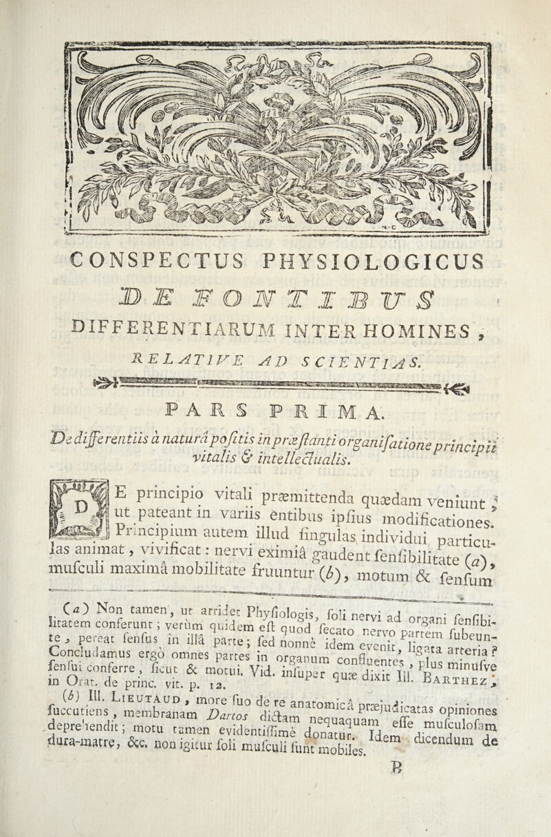 CONSPECTUS PHYSIOLOGICUS B E W O W T I B IT g differentiarum inter homines , RELATIVE AD SCIENTIAS. PARS PRIMA. De differentiis a natum pofitis in pmflanti o rpanifatio ne prine'pii vitalis & intellectualis. E principio vitali premittenda quaidam veniunt ' J Pateant In variis entibus iplius modificationes’ M«Jl Pnncipmm autem illud lingulas, individui particu'- las animat, vivificat: nervi eximia gaudent fenfibilitate (di mufculi maxima mobilitate fruuntur (6), motum &'fenfUm O) Non tamen, ut arridet Phvflolntrk f~i; . TdTT licacem conferant; veram quidem elt qnbd Vecato nervo pamm fK' P J ?Cl;dt ferdu:\ 'n pane; fed nonne idem evenit lio-pra arto • S Concludamus ergo omnes partes in organum confluente’* £ TTf ? fenfui conferre , ficut & motui. Vid. infuper qure dixitIIIR?V™ in Orat, de prine, vit. p. t3. 1 dmc ilL ^arthez, (6) 111. Lieuxaud, more <uo de re anatomici nmi^' • • fuccutiens , membranam Dartos didam ‘neouaouam ^ff « °CT,0f!,e& ^depre lenclit; motu tamen evidentiffime donitnr T A e inufculofata dura-matrg, &c. non iguur M mufculi funr mobJes. ^ tUcendum de B