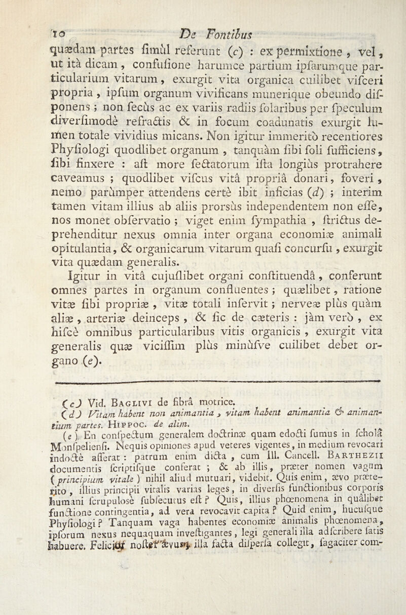 quasdam partes fimul referunt (c) : ex permixtione , vel, ut ita dicam , confufione harum ce partium ipfarumque par¬ ticularium vitarum, exurgit vita organica cuilibet vifceri propria , ipfum organum vivificans munerique obeundo difi ponens; non fecus ac ex variis radiis folaribus per Ip e culum dive r limo de refraftis & in focum coadunatis exurgit lu- itten totale vividius micans. Non igitur immerito recentiores Phyiiologi quodlibet organum , tanquam libi foli fufficiens , libi finxere : aft more feflatorum illa longius protrahere caveamus ; quodlibet vifcus vita propria donari, foveri , nemo parumper attendens certe ibit inficias (d) ; interim tamen vitam illius ab aliis prorsiis independentem non efle, nos monet obfervatio ; viget enim fympathia , ftriftus de¬ prehenditur nexus omnia inter organa economiae animali opitulantia, & organicarum vitarum quali concurfu , exurgit vita quasdam generalis. r , ’ g Igitur in vita cujullibet organi conftituenda, conferunt omnes partes in organum confluentes ; quaslibet, ratione vitas libi proprias , vitas totali infervit; nerveas plus quam aliae , arterias deinceps , & lic de caeteris : jam vero , ex hifce omnibus particularibus vitis organicis , exurgit vita generalis quas viciflim plus minfifve cuilibet debet or¬ gano (e). (_cj Vid. Bagiuvi de fibra motrice. ( d j J/itam. habent non animantia 3 vitam habent animantia d> animan¬ tium partes. Hippoc. de alim. _ ^ (e ) En confpedum generalem dodrinte quam edodi fumus in fchola Mi mfpelienfi. Nequis opiniones apud veteres vigentes, in medium revocari indode afferat : patrum enim dida , cum 111. Cancell. Barxhezii documentis fcriptifque conferat ; & ab illis, praeter _ nomen vagum (principium vitale ) nihil aliud mutuari, videbit. Quis enim, 2Svo pinete— rito , illius principii vitalis varias leges, in diverfis fundionibus corporis humani fcrupulose fubfecutus e it ? Quis, illius phoenomena in qualibet fundione contingentia, ad vera revocavit capita ? Quid enim, hucufque Phyiiologi? Tanquam vaga habentes economiae animalis phoenomena, ipforum nexus nequaquam invelbgantes, legi generali ilia adfcnbere fatis foabuere. JteiioiUf noftefifevuwi» illa lacta dilperia coilegit, lagacuer wom-