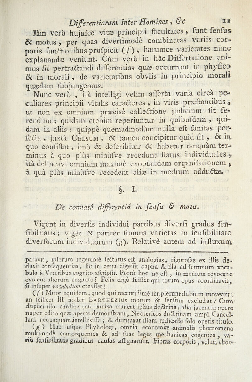 Jam vero hujufes vitss principii facultates $ fluit femus & motus j per quas diverlimode combinatas variis cor¬ poris funftionibus profpicit (_/ ) ? harum ce varietates nunc explananda veniunt. Cum vero in hac Diflertatione ani¬ mus iit pertradandi differentias quse occurrunt in phyfic(> & in morali , de varietatibus obviis in principio morali quaedam fubjungemus. Nunc vero , ita intelligi velim aflerta varia circa pe¬ culiares principii vitalis caraderes , in viris praedantibus » ut non ex omnium praecise colledione judicium fit fe¬ rendum ; quidam etenim reperiuntur in quibufdam , qui¬ dam in aliis : quippe quemadmodum nulla eft fanitas per- feda , juxta Celsum , & tamen concipitur quid fit , & in quo confiftat, imo & deferibitur & habetur tanquam ter¬ minus a quo plus minufve recedunt flatus individuales > ita delineavi omnium maxime exoptandam organifationem 9 a qua pliis minufve recedent alise in medium addtidae. §. I. De connata differentia in fenfu & motu. Vigent in diverfis individui partibus diverfi gradus fett- fibilitatis ; viget & pariter fumma varietas in fenfibilitate diverforum individuorum (g). Relative autem ad influxum para vi c, ipforum ingeniose fe&atus eft analogias, rigoro fas es illis de¬ duxi; confequenrias, fic in certa digeffit capita & illa ad fummum voca¬ bulo a Veteribus cognito afcripfit. Porro hoc ne eft , in medium revocare exoleta aliorum cogitata ? Felix ergo fuiffet qui torum opus coordinavit. Ii iniu per vocabulum crea fiet! (/) Miror equidem , quod qui recentiffime fcripferuntdubium moveant; an (cilicec 111. nofter Ba rthezius motum <$c fenfum excludat? Cum duplici ilio cardine tota innixa maneat ipfius doftrina: aha jacent in opere nuper edito quae aperte demonftrant, Neotericos doftrinam ampl. Cancel¬ larii nequaquam intefexifie ; & dumtaxat illam judicafte folo operis titulo, (£) HJC ulque Phyfiologi, omnia economiae animalis phoenomena multimode contorquentes & ad fu as leges mechanicas cogentes , va¬ riis fenlibilitacis gradibus caufas aflignarunt. Fibras corporis ,’veluti cfeor-