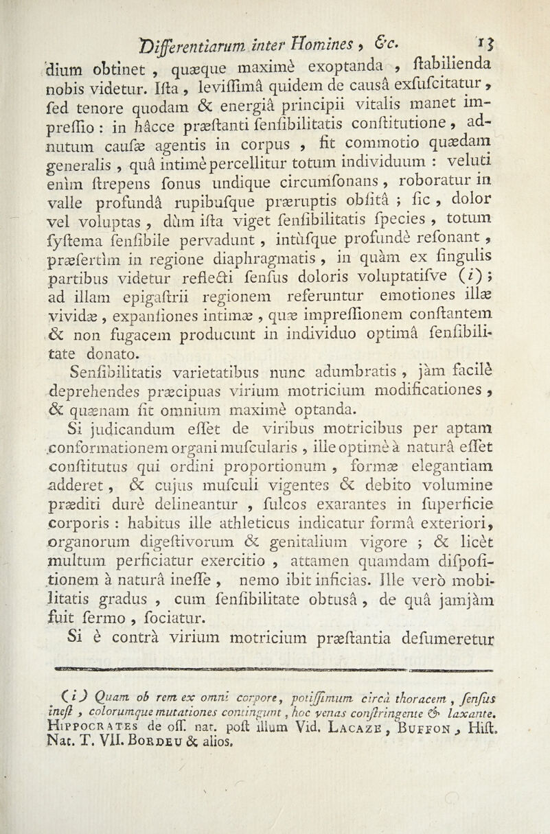 'dium obtinet , quaeque maxime exoptanda , ftabilienda nobis videtur. Illa , i e vi i! ima quidem de causa exfufcitatur , fed tenore quodam & energia principii vitalis manet im- preflio : in Mcce praedanti fenfibilitatis conflitutione , ad- nutum caulae agentis in corpus , fit commotio quaedam generalis , qua intime percellitur totum individuum : veluti enim ftrepens fonus undique circumfonans, roboratur in valle profunde! rupibufque praeruptis oblita ; fic , dolor vel voluptas , dum illa viget fenfibili tatis ipecies , totmn fyflema fenfibile pervadunt , intufque profunde refonant ? prasfertim in regione diaphragmatis , in quam ex lingulis partibus videtur refledti fenfus doloris voluptatifve (i) ; ad illam epigaftrii regionem referuntur emotiones illas vividae , expanliones intimae , quas impreflionem conflantem Se non fugacem producunt in individuo optima fenfibili- tate donato. Senfibilitatis varietatibus nunc adumbratis , jam facile deprehendes praecipuas virium motricium modificationes , Se quaenam fit omnium maxime optanda. Si judicandum e flet de viribus motricibus per aptam .conformationem organi mufcularis , ille optime a natura e flet confli tutus qui ordini proportionum , formas elegantiam adderet, & cujus mufculi vigentes & debito volumine praedici dure delineantur , fuleos exarantes in fuperficie corporis : habitus ille athleticus indicatur formh exteriori, organorum digeftivorum & genitalium vigore ; & licet multum perficiatur exercitio , attamen quamdam difpofi- tionem a natura inefle , nemo ibit inficias. Ille vero mobi¬ litatis gradus , cum fenfibilitate obtush , de quh jamjam fuit fermo , fociatur. Si e contra virium motricium praedantia defumeretur C1) Quam ob rem ex omni corpore, potijfimum circii thoracem , fenfus ine/I , colorumque mutationes contingunt, hoc venas confringente & laxante. Hippocr ates de oif. nat. poli illum Vid. Lacazb . .Buefon . Hift. Nat. T. VII. Bordeu & alios.