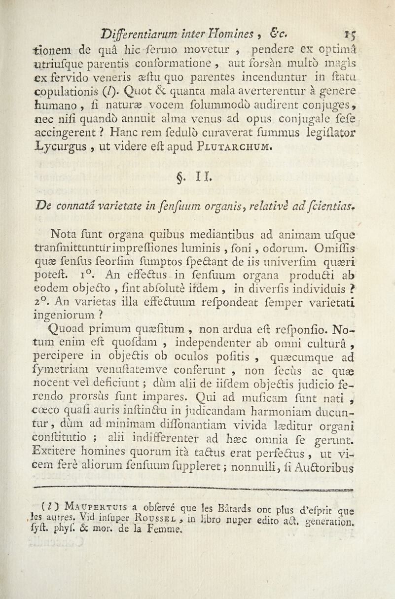 itionem de qua hic fermo movetur , pendere ex optima utriufque parentis conformatione , aut forsan multo magis ex fervido veneris sellu quo parentes incenduntur in flatu copulationis (/). Quot & quanta mala averterentur a genere humano, ii naturas vocem folummodo audirent conjuges» nec nifi quando annuit alma venus ad opus conjugale fefe accingerent ? Hanc rem fedulo curaverat fmnmus legiflator Lycurgus , ut videre efl apud Plutarchum. §. II. De connata varietate in fenfuum organis ■> relative ad [dentias. Nota funt organa quibus mediantibus ad animam ufque fcranfmittunturimprefliones luminis , foni, odorum. Omiffis quae fenfus feorfim fumptos fpectant de iis univerfim quaeri potefl. i°. An effettus in fenfuum organa produfti ab eodem objecto , fint abfolute irdem , in diverfis individuis ? 20. An varietas illa effectuum refpondeat femper varietati ingeniorum ? Quoad primum quseiltum non ardua efl refponfio. No¬ tum enim efl quofdam , independenter ab omni cultura , percipere in obje&is ob oculos politis , quaecumque ad iymetriam venuftatemve conferunt , non fecits ac quae nocent vel deficiunt; dum alii de iifdem obje&is judicio fe¬ rendo prorsus funt impares. Qui ad mulleam funt nati , coeco quali auris inflindtu in indicandam harmoniam ducun¬ tur , dum ad minimam ciiilonantiam vivida laeditur organi conflitutio ; alii indifferenter ad haec omnia fe gerunt. Extitere homines quorum ita taftus erat perfe&us , ut vi¬ cem fere aliorum fenfuum fuppleret; nonnulli, fi Audoribus (/) Maupertuis a obferve que les Batards ont plus cfiefprit que ,Ies autres. Vid iniuper Roossel, in libro nuper edico ad. generation. lyit phyf. & mor. gc la Femtne. 1