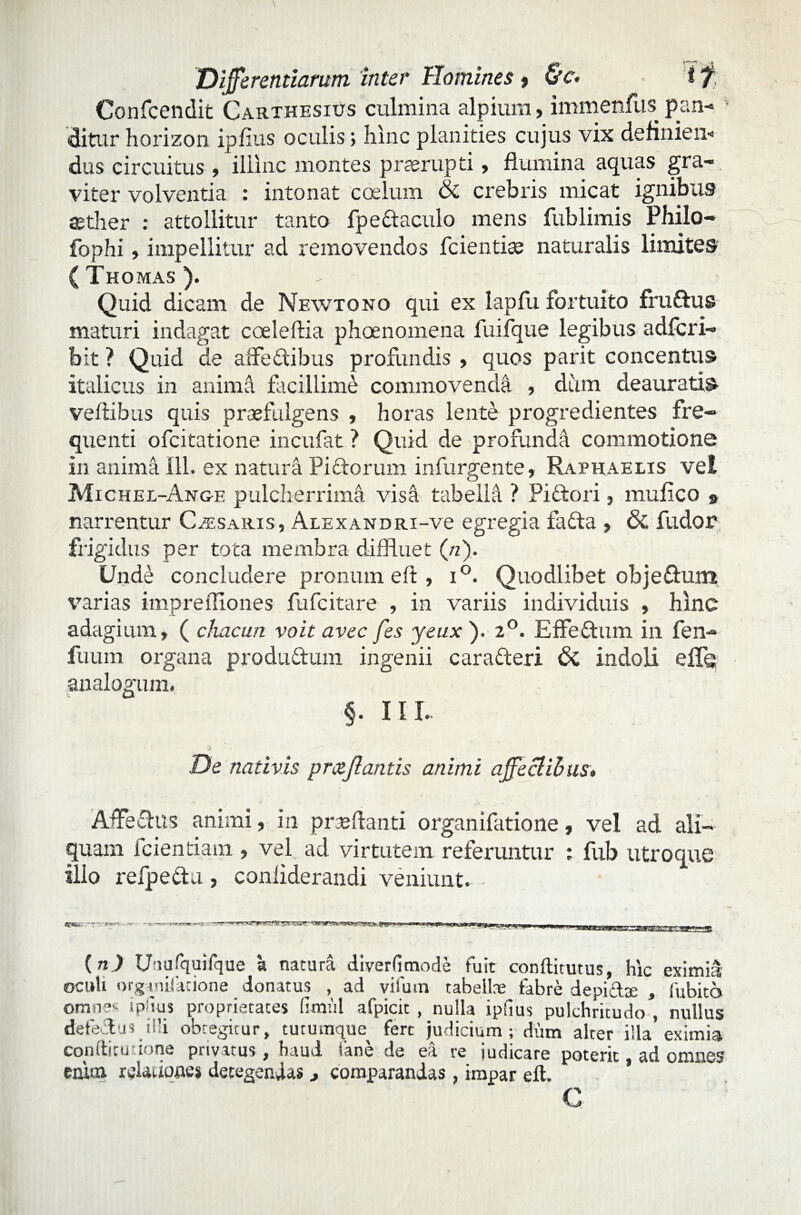 Confcendit Carthesius culmina alpium, immenfus pan¬ ditur horizon ipfius oculis; hinc planities cujus vix definiem dus circuitus, illinc montes praerupti, flumina aquas gra¬ viter volventia : intonat coelum & crebris micat ignibus aether : attollitur tanto fpe&aculo mens fublimis Philo- fophi, impellitur ad removendos fcientise naturalis limites (Tkomas). Quid dicam de Newtono qui ex lapfu fortuito fruftus maturi indagat cceleftia phoenomena fuifque legibus adfcri- bit ? Quid de affectibus profundis > quos parit concentus Italicus in anima facillime commovenda , dum deauratis veflibus quis praefulgens , horas lente progredientes fre¬ quenti ofcitatione incufat ? Quid de profunda commotione in anima III, ex naturi PiCtorum infurgente, Raphaelis vel Michel-Ang-e pulcherrimi visa tabella ? Pidtori, mufico » narrentur Czesaris, Alexandri-vc egregia fadta » & fudor frigidus per tota membra diffluet (ri). Unde concludere pronum eft , i°. Quodlibet objefhim varias imprefliones fufcitare , in variis individuis » hinc adagium» ( chacun voit avec fes yeux ). 2°. EfFeCtum in fen- fuum organa produ&um ingenii carafteri 6t indoli effe analogum. §. 111. De nativis prcejlantis animi affectibus. AffeCtus animi, in proflanti organifatione, vel ad ali¬ quam fcientiain.» vel ad virtutem referuntur : fub utroque illo refpedu , conliderandi veniunt. ■ SEVZ&7 ~'W&sm, ■?' *- r —p-Tip,, I LJUf^LUUp Hi ^UHl'11 JlUJflllM — 1 ».,-Ui . . .111) 1.11 t (n) Uiufquilque a natura diverfimode fuit condirutus, hic eximia oculi organifatione donatus , ad vifum tabellae fabre depictae , fubito omnes ipdus proprietates fimul afpicit , nulla ipfius pulchritudo , nullus defeftus i ili obtegitur, tutumque fere judicium; dum alter illa eximia coniti cudone privatus , haud iane de ea re indicare poterit, ad omnes enim relationes detegendas , comparandas, impar eft. G