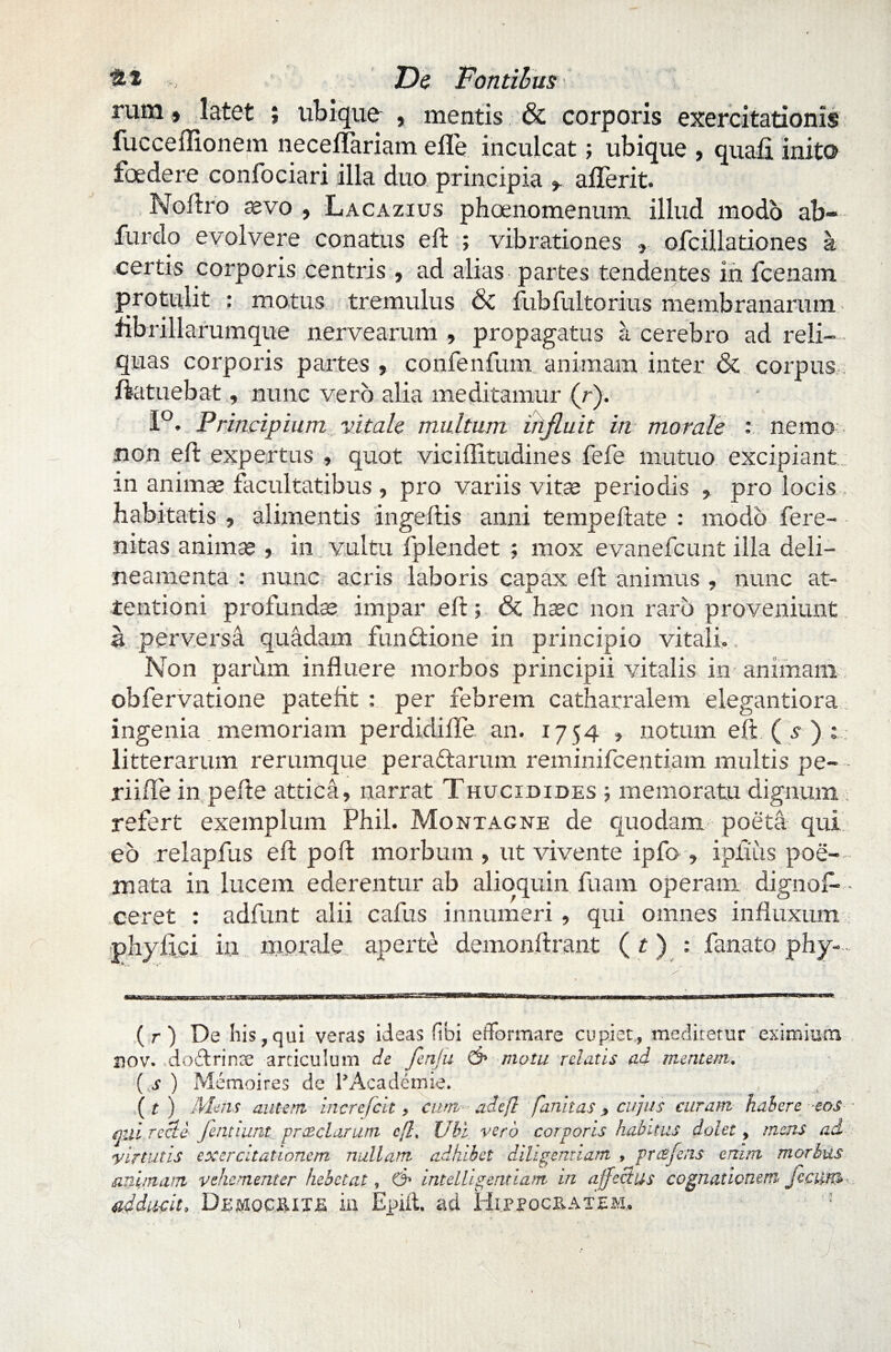 rum» latet ; ubique , mentis & corporis exercitationis fucceflionem neceffariam eflfe inculcat; ubique , quafi inito foedere confociari illa duo principia * aflerit. Noftro devo , Lacazius phoenomenum illud modo ab furdo evolvere conatus eft ; vibrationes ,, ofcillationes a certis corporis centris, ad alias partes tendentes in fcenam protulit : motus tremulus 6c fubfultorius membranarum fibrillarumque nervearum , propagatus a cerebro ad reli¬ quas corporis partes, confenfum animam inter & corpus ftatuebat, nunc vero alia meditamur (r). 1°. Principium vitale multum influit in morale : nemo non eft expertus , quot viciilitudines fefe mutuo excipiant in animae facultatibus , pro variis vitae periodis , pro locis habitatis , aliznentis ingeftis anni tempeftate : modo fere- nitas animae , in vultu fplendet ; mox evanefcunt illa deli— neamenta : nunc acris laboris capax eft animus , nunc at¬ tentioni profundae impar eft; & haec non raro proveniunt a perversa quadam functione in principio vitali., Non parum influere morbos principii vitalis in-animam obfervatione patefit : per febrem catharralem elegantiora ingenia memoriam perdidifle an. 1754 , notum eft ( s ) : . litterarum rerumque peraftarum reminifcentiam multis pe- - riifle in pefte attica, narrat Thucidides 5 memoratu dignum ; refert exemplum Phil. Montagne de quodam poeta qui eo relapfus eft poft morbum , ut vivente ipfo , ipfiiis poe¬ mata in lucem ederentur ab alioquin fuam operam dignofl* • ceret : adfunt alii cafus innumeri , qui omnes influxum phyfici in morale aperte demonftrant ( t) : fanato phy-. (r) De liis,qui veras ideas fibi efformare cupiet, medicetur eximium nov. dodrinre articulum de fenju d1 motu relatis ad mentem. ( s ) Memoires de 1’Academie. (r) Mens autem incrcfcit, cum adejl fanitas, cujus curam habere -eos qui recle jentiunt praeclarum cfl, Ubi vero corporis habitus dolet, mens ad virtutis exercitationem nullam adhibet diligentiam , prtsfens enim morbus animam vehementer hebetat, d> intelligentiam in a.ffccius cognationem fecum adducit, Democrite in Epiit. ad Hippocratem. :