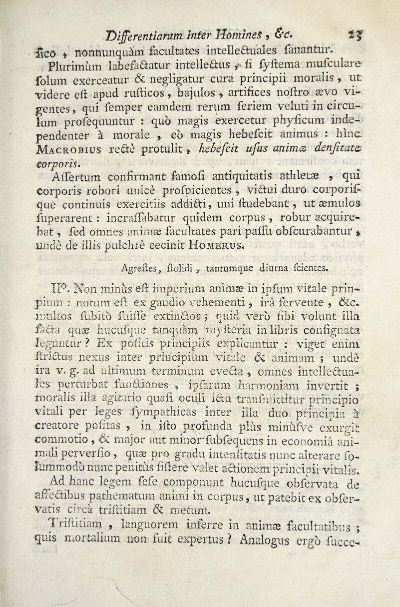 lico > nonnunquam facultates intelleduales fanantur. Plurimum labefactatur intelledus y fi fyftema mufculare folum exerceatur & negligatur cura principii moralis , ut videre e fi apud rufiicos, bajulos , artifices noftro asvo vi¬ gentes , qui femper eamdem rerum feriem veluti in circu¬ lum profequuntur : quo magis exercetur phyficum inde- pendenter a morale » eo magis hebefcit animus : hinc Macrobius re de protulit, hebefcit ufus anima denjitate. corporis. Alfertum confirmant famofi antiquitatis athletas , qui corporis robori unice profpicientes , vidui duro corporifi que continuis exercitiis addidi, uni ftudebant, ut asmulos fiiperarent: incraffabatur quidem corpus , robur acquire¬ bat , fed omnes animas facultates pari paflu obfcurabantur > unde de illis pulchre cecinit Homerus, Agreftes, flolidi , tantumque diurna fcientes. 11°. Non minus efi imperium animae in ipfum vitale prin- pium : notum efi ex gaudio vehementi, ira fervente , &c. inultos fubito fui fle extindos ; quid vero fibi volunt illa fiada quas hucufque tanquam myfteria in libris coniignata leguntur ? Ex politis principiis explicantur : viget enim ftridus nexus inter principium vitale & animam ; unde ira v. g, ad ultimum terminum eveda, omnes intelledua- les perturbat fundiones , ipfarum harmoniam invertit ; moralis illa agitatio quali oculi idu tranfmittitur principio vitali per leges fiympathicas inter illa duo principia k creatore politas , in ifto profunda pliis miniifve exurgit commotio , Sc major aut minorfubfequens in economid ani¬ mali perverlio , quas pro gradu intenlitatis nunc alterare fo- lummodo nunc penitus fiftere valet adionem principii vitalis. Ad hanc legem fefe componunt hucufque obfervata de affedihus pathematum animi in corpus, ut patebit ex obfer- vatis circa triftitiam & metum. Trifiitiam , languorem inferre in animas facultatibus ; quis mortalium non fuit expertus ? Analogus ergo fucce-