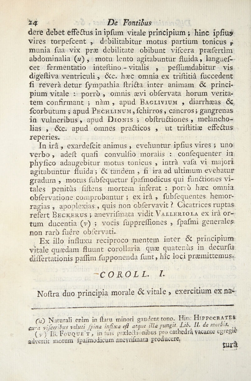 'z4 F)e Fontibus de re debet effe&us in ipfum vitale principium; hinc ipfius vires torpefcent , debilitabitur motus partium tonicus 9 munia Sua vix prae debilitate obibunt vifcera praefertim abdominalia (ii) , motu lento agitabuntur fluida, langues¬ cet fermentatio inteftino - vitalis , peflumdabitur vis digeftiva ventriculi, &c. haec omnia ex triftitia Succedent fi revera detur Sympathia ftridta inter animam & princi¬ pium vitale : porro , omnis aevi ob Servata horum verita¬ tem confirmant ; nam , apud Baglivium , diarrhseas & fcorbutum ; apud Pechlinum,Schirros, cancros; gangrenas in vulneribus , apud Dionis ; obfiruftiones , melancho¬ lias , &c. apud omnes prafticos , ut triftitias effe&us reperies. In ira , exardeScit animus , evehuntur ipfius vires ; uno verbo, a de fi quafi convuliio moralis : conSequenter iri phy fico adaugebitur motus tonicus , intra vaSa vi majori agitabuntur fluida ; & tandem , fi ira ad ultimum evehatur gradum , motus SubSequetur SpaSmodicus qui fundtiones vi¬ tales penitus fiftens ' mortem inierat : porro hxc omnia obServatione comprobantur ; ex ir& , Subfequentes hemor- ragias , apoplexias , quis non obfervavit ? Cicatrices ruptas refert Beckerus ; anevriSmata vidit Vaxleriola ex ira or¬ tum ducentia (v) ; vocis Supprefliones , SpaSmi generales; non raro fuere obiervati. ... Ex illo influxu reciproco mentem inter & principium, vitale quaedam fluunt corollaria quae quatenus in decurlii diiiertationis paflim Supponenda Sunt, hic loci piaemits.emus^ -COROLL. L Nofira duo principia morale & vitale , exercitium ex na* Oi) Naturali enim in flatu minori gaudent tono. Hhk Hippocrates. Mira vifceribus vduti jpina Infixa efl atque illa pungit Lifi lL de nnue-S. ^ ( v V IU. Fouque t, in ima prsdeclignibus pro cathedr^ egregia Suri \ v ) xll. IMjOPJt X 9 11« I j -- advenit motum i^Umodicum ancYdimata producere*