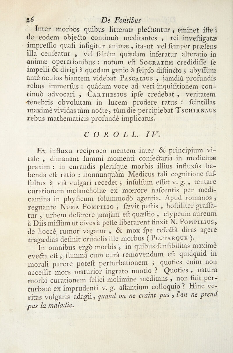 De Fontibus Inter morbos quibus litterati plefhmtur » eminet ille : de eodem objeffo continuo meditantes , rei invelligatas impreflio quali infigitur animes , ita-ut vel femper prasfens illa cenfeatur , vel faltem quaedam inferatur alteratio in animae operationibus : notum e 11 Socratem credidiffe fe impelli & dirigi a quodam genio a feipfo diftindo ; abyfliim ante oculos hiantem videbat Pascalius , jamdiu profundis rebus immerfus : quadam voce ad veri inquifitionem con¬ tinuo advocari , Carthesius ipfe credebat , veritatem •tenebris obvolutam in lucem prodere ratus : fcintillas maxime vividas tum no fle, tum die percipiebat Tschirnaus rebus mathematicis profunde implicatus. C O R O L L. IV. Ex influxu reciproco mentem inter & principium vi¬ tale , dimanant fummi momenti confe&aria in medicinas praxim : in curandis plerifque morbis illius influxus ha¬ benda e 11 ratio : nonnunquam Medicus tali cognitione fui- fultus i via vulgari recedet ; infulfum effet v. g. , lentare curationem melancholias ex moerore nafcentis per medi¬ camina in phylicum foluuimodo agentia. Apud romanos , regnante Numa Pompilio , fsevit peftis , holliliter grafla- tur , urbem deferere jamjam e 11 queeftio , clypeum aureum a Diis mifllim ut cives a pelle liberarent finxit N. Pompilius, de hocce rumor vagatur , & mox fpe refefta diras agere trageedias delinit crudelis ille morbus ( Plutarque ). In omnibus ergo morbisin quibus fenlibilitas maxime e ve fla e 11, fumma cum cura removendum e 11 quidquid in morali parere potell perturbationem j quoties enim non accedit mors maturior ingrato nuntio ? Quoties , natura morbi curationem felici molimine meditans , non fuit per¬ turbata ex imprudenti v. g. a liantium colloquio ? Hinc ve¬ ritas vulgaris adagii, quand. on ne craint pas ? Ion ne preiui pas la maladie.