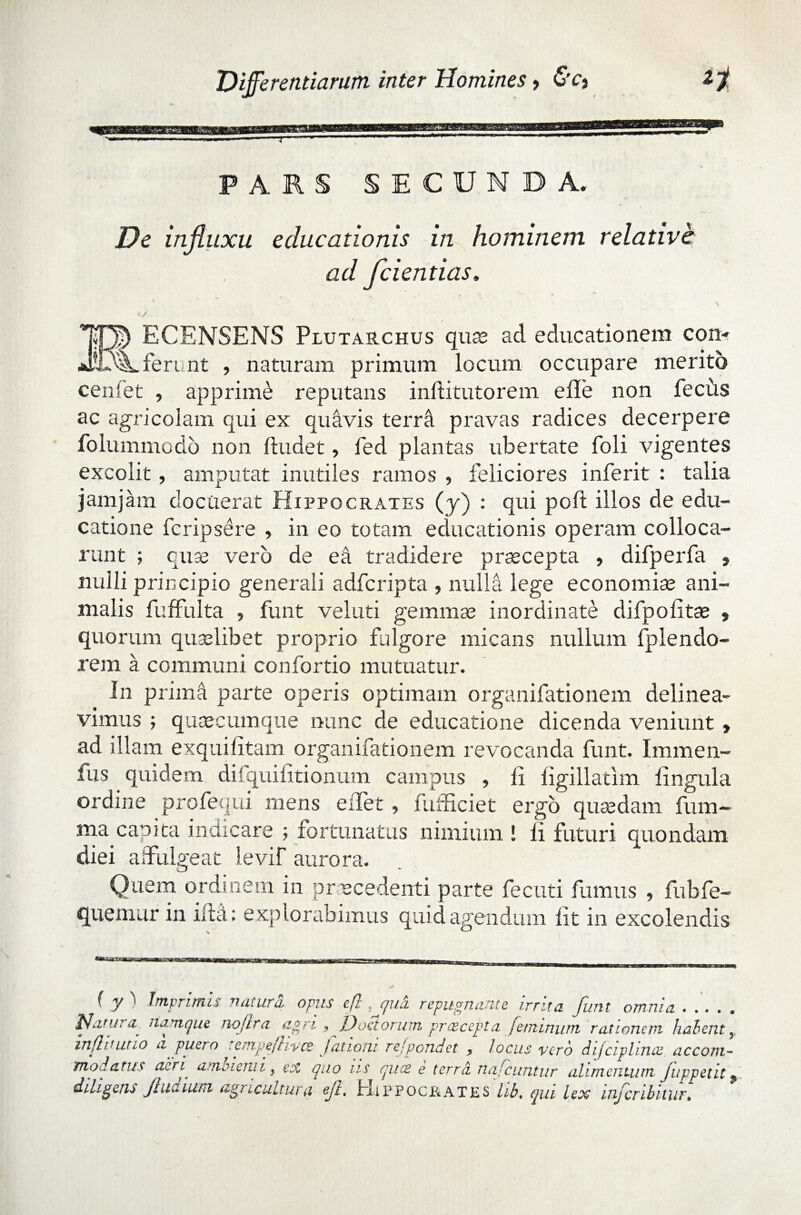 PARS SECUNDA. De influxu educationis in hominem relative ad /ciendas, \ < / ECENSENS Plutarchus quae ad educationem con¬ ferunt , naturam primum locum occupare merito cenlet , apprime reputans inftitutorem e Ile non fecus ac agricolam qui ex quavis terrd pravas radices decerpere folummodo non fludet, fed plantas ubertate foli vigentes excolit, amputat inutiles ramos , feliciores inferit : talia jam jam docuerat Hippocrates (y) : qui poli: illos de edu¬ catione fcripsere , in eo totam educationis operam colloca¬ runt ; quae vero de ea tradidere praecepta , difperfa , nulli principio generali adfcripta , nulla lege economise ani¬ malis fuffulta , funt veluti gemmae inordinate difpolitae , quorum quaelibet proprio fulgore micans nullum fplendo- rem a communi confortio mutuatur. In prima parte operis optimam organifationem delinea¬ vimus ; quaecumque nunc de educatione dicenda veniunt » ad illam exquilitam organifationem revocanda funt. Immen- fus quidem dilquilitionum campus , II iigillatim lingula ordine profequi mens eiTet , fufficiet ergo quaedam fum- ma capita indicare ; fortunatus nimium ! ii futuri quondam diei affulgeat levif aurora. o Quem ordinem in procedenti parte fecuti fumus , fubfe- quemur in ida: explorabimus quid agendum iit in excolendis ( y i Imprimis naturo, opus efl , qua repugnante irrita fiint omnia . . . . » /ao 11 s quce e terrei nafcuntur alimentum /appetit $ diligens Jhiaiutn agricultura ejl, jtxippocjrates hb, qui lex infer ibitur•