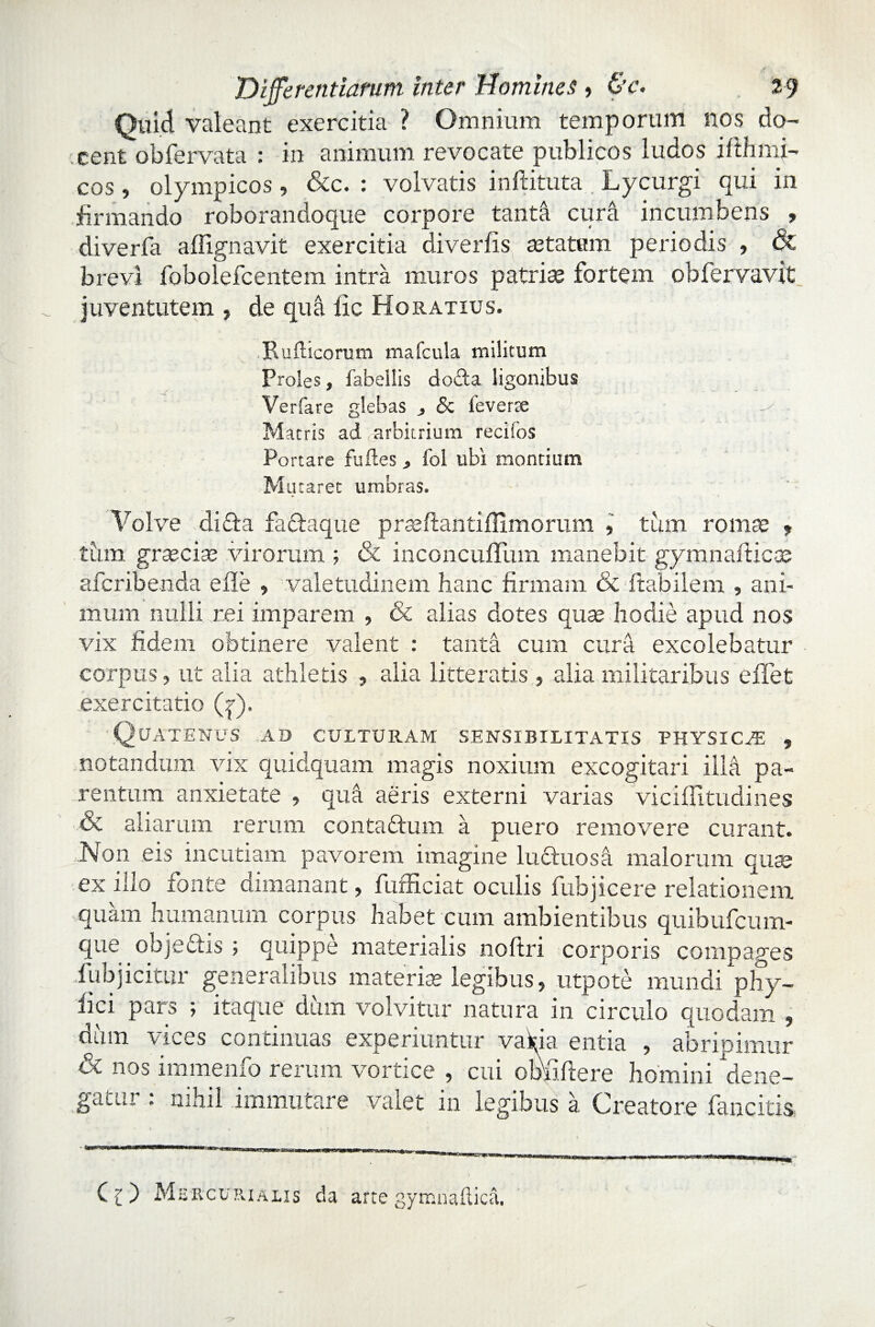 Quid valeant exercitia ? Omnium temporum nos do¬ cent obfervata : in animum revocate publicos ludos ifthmi- cos, olympicos, &c. : volvatis inftituta Lycurgi qui in firmando roborandoque corpore tanta cura incumbens , diverfa affignavit exercitia diverfis astatam periodis , & brevi fobolefcentem intra muros patrise fortem obfervavit juventutem , de qua fle Horatius. Pudicorum mafcula militum Proles, fabellis docta ligonibus Verfare glebas , & feverte 0 . y . Matris ad arbitrium reciibs Portare fuftes > fol ubi montium Mutaret umbras. Volve di»Sta factaque prasilantiflimorum , tiun ronise 9 tum grsecise virorum ; & inconcuflum manebit gymnadi eae aferibenda ede , valetudinem hanc firmam & flabilem , ani¬ mum nulli rei imparem , & alias dotes quas hodie apud nos vix fidem obtinere valent : tanta cum cura excolebatur corpus, ut alia athletis , alia litteratis, alia militaribus e flet exercitatio (?). Quatenus ad culturam sensibilitatis physica , notandum vix quidquam magis noxium excogitari illa pa¬ rentum anxietate , qua aeris externi varias vici ili tudines & aliarum rerum conta&um a puero removere curant. .Non eis incutiam pavorem imagine ludtuosa malorum qua? ex illo fonte dimanant, fufficiat oculis fubjicere relationem quam humanum corpus habet cum ambientibus quibufeum- que objedis ; quippe materialis noftri corporis compages iiibjicitur generalibus materise legibus, utpote mundi phy- fici pars ; itaque diun volvitur natura in circulo quodam , dum vices continuas experiuntur vakia entia , abripimur & nos immenfo rerum vortice , cui obfiftere homini dene¬ gatur : nihil immutare valet in legibus a Creatore fancitis Mercurialis da arte gyrr.nafl.ica.