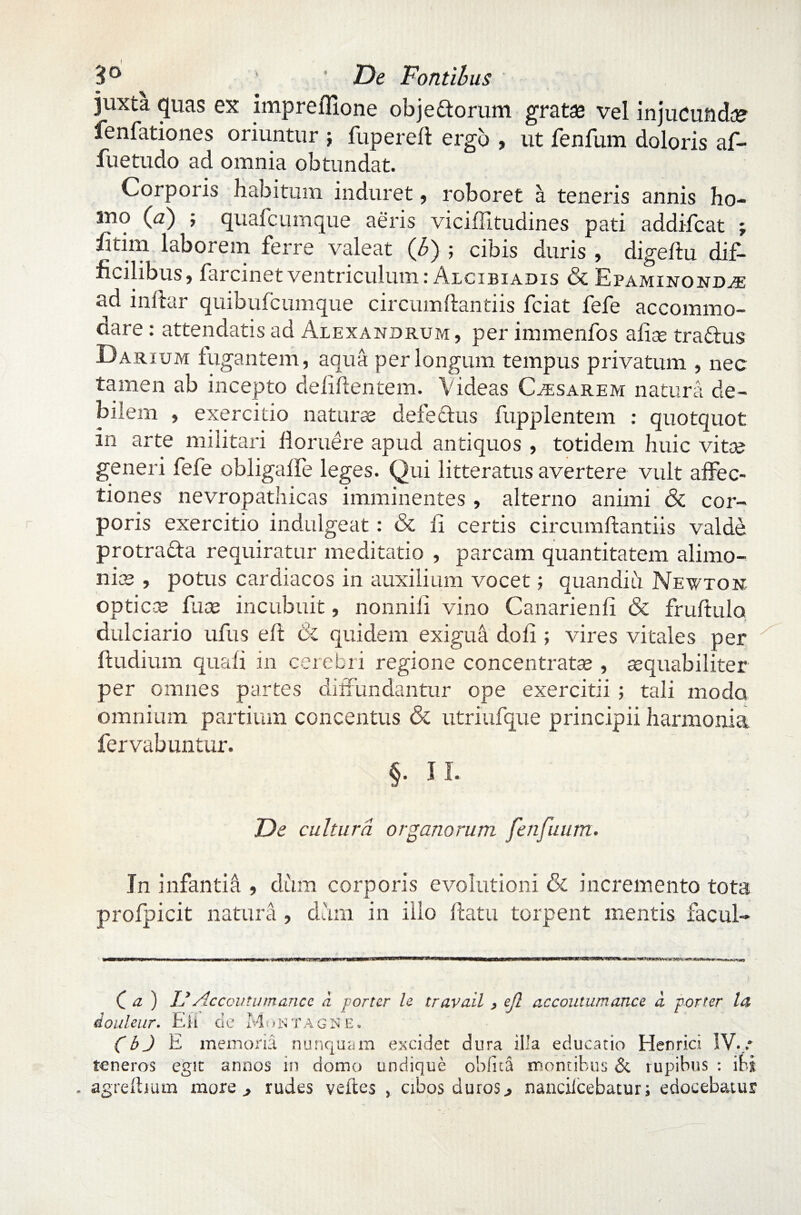 juxta quas ex imprefllone obje&orum gratae vel injucunda fenfationes oriuntur ; fupereft ergo , ut fenfum doloris af- fuetudo ad omnia obtundat. Corporis habitum induret, roboret a teneris annis ho- mo (a) ; quafcumque aeris viciilitudines pati addifcat ; £tim laborem ferre valeat (b) ; cibis duris , digedu dif¬ ficilibus» farcinet ventriculum ; Alcibiadis & Epaminondje ad inllar quibufcumque circumdandis fciat fefe accommo- dare : attendatis ad Alexandrum , per immenfos afia? tra&us Darium fugantem, aqua per longum tempus privatum , nec tamen ab incepto defidentem. Videas Casarem natura de¬ bilem , exercitio naturae defectus fupplentem : quotquot in arte militari floruere apud antiquos , totidem huic vita? generi fefe obligafle leges. Qui litteratus avertere vult affec¬ tiones nevropathicas imminentes » alterno animi & cor¬ poris exercitio indulgeat: & fi certis circumdandis valde protra&a requiratur meditatio , parcam quantitatem alimo¬ nia? , potus cardiacos in auxilium vocet; quandiu Newton optica? fate incubuit, nonnifi vino Canarienfi & frudulo dulciario ufus eft & quidem exigua dofi ; vires vitales per ftudium quafi in cerebri regione concentratae , aequabiliter per omnes partes diffundantur ope exercitii ; tali modo omnium partium concentus & utriufque principii harmonia fervabuntur. §. II. De cultura organorum fenfuum. In infantia , dum corporis evolutioni & incremento tota profpicit natura , dum in illo datu torpent mentis facul- C a ) VAccovtumance a porter le travail > ejl accoutumance a porter la douleur. Eli de MontAgne. (bj E memoria nunquam excidet dura illa educatio Henrici IV./ teneros egit annos in domo undique oblita montibus & rupibus : ibi . agreftium more , rudes veftes , cibos duros3 nanciicebatur; edocebatur