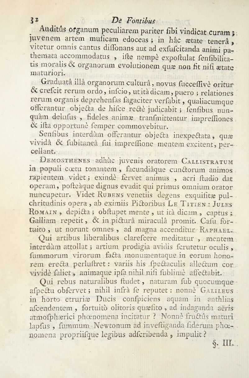 Auditus ofganum peculiarem pariter libi vindicat curam j juvenem artem muficam edoceas ; in hac aetate- tenera , vitetur omnis cantus diffonans aut ad exfufcitanda animi pa- themata accommodatus , ifte nempe expoftulat fenfibilita- tis moralis & organorum evolutionem quse non fit nili setate maturiori. Graduata illa organorum cultura, novus iucceflive oritur & ciefcit rerum ordo , infcio, ut ita dicam, puero 5 relationes ierunt organis deprehenfas lagaciter verfabit, qualiacumque offerantur objeda de hifce rede judicabit ; fenlibus nun¬ quam delufus , fideles animas tranfmittentur impreifiones & ifta opportune femper commovebitur. Senlibus interdum offerantur objecta inexpedata, qute vivida &, fubitanea fui imprefilone mentem excitent, per¬ cellant.-. Demosthenes - adhuc juvenis oratorem Callistratum in populi coetu tonantem , facundiaque eundorum animos rapientem videt; exinde fervet animus , acri ftudio dat operam, pofteaque dignus evadit qui primus omnium orator nuncupetur. Videt Rubens venetiis degens exquifitte pul¬ chritudinis opera , ab eximiis Pidoribus Le Titien : Jules Romain , depida ; obftupet mente , ut ita dicam , captus Galliam repetit, & in pidura miracula promit. Cafn for¬ tuito , ut norunt omnes , ad magna accenditur Raphael. Qui artibus liberalibus clarefcere meditatur , mentem interdum attollatartium prodigia avidis ferutetur oculis , fummorum virorum fada monumentaque in eorum hono¬ rem ere da perluftret: variis his fpedaculis alie dum cor vivide faliet, animaque ipfa nihil nili fublime affedabit. Qui rebus naturalibus findet, naturam fub quocumque afpedu obfervet; nihil infra fe reputet: nonne Gaiileus in horto etrurise Ducis confpiciens aquam in anthlias afeendentem , fortuito olitoris quaffito , ad indaganda aeris atmofphaerici phoenomen.a incitatur ? Nonne frudus maturi lapfus , fummum Newtonum ad inveftiganda fideram phoe- nomena propriifque legibus adferibenda ? impulit ? §. ilL