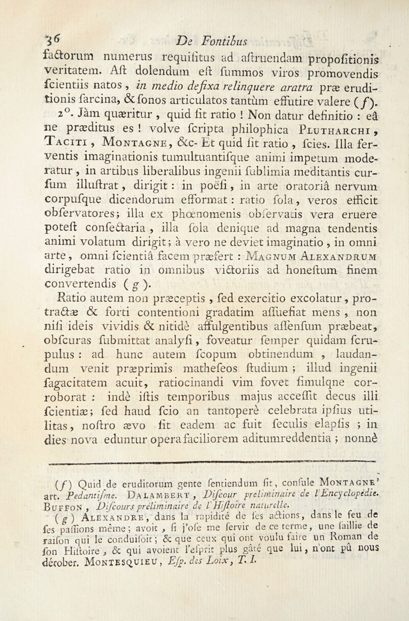 fa&orum numerus requifitus ad adruendam propofitionis veritatem. Aft dolendum e 11 fummos viros promovendis fcientiis natos , in medio defixa relinquere aratra prae erudi¬ tionis farcina, & Tonos articulatos tantum effutire valere (/)• 2 . Jam quaeritur , quid Iit ratio ! Non datur definitio : ea ne praeditus es ! volve fcripta philophica Plutharchi 9 Taciti , Montagne, &c- Et quid fit ratio , fcies. Illa fer¬ ventis imaginationis tumultuantifque animi impetum mode¬ ratur , in artibus liberalibus ingenii fublimia meditantis cur- fum illuftrat, dirigit : in poeli, in arte oratoria nervum corpufque dicendorum efformat: ratio fola, veros efficit obfervatores; illa ex phaenomenis obi er vatis vera eruere poteft confedlaria , illa fola denique ad magna tendentis animi volatum dirigit; a vero ne deviet imaginatio , in omni arte, omni fcientia facem prasfert : Magnum Alexandrum dirigebat ratio in omnibus vidtoriis ad honeftum finem convertendis ( g ). Ratio autem non praeceptis , fed exercitio excolatur, pro- tradfse & forti contentioni gradatim afUiefiat mens , non nili ideis vividis & nitide affulgentibus aflenfmn praebeat, obfcuras Tubmittat analyfi, foveatur femper quidam fcru- pulus : ad hunc autem fcopum obtinendum , laudan¬ dum venit praeprimis mathefeos fludium ; illud ingenii fagacitatem acuit, ratiocinandi vim fovet fimulqne cor¬ roborat : inde illis temporibus majus acceffit decus illi fcientiae; fed haud fcio an tantopere celebrata ipfius uti¬ litas , noflro sevo fit eadem ac fuit feculis elapfis ; in dies nova eduntur opera faciliorem aditumreddentia j nonn£ _ _ . . iiMiuMTinniT* i f IM——P1im11 m *** —Twiii» m (/) Quid de eruditorum gente fentiendum Iit, confule Montagne’ art. Pedanti/me. Dalambekt , Difccur preliminaire de lEncyclopidie. Buffon , Dijcourspreliminaire de I'Hijloire naturelle. ( ir ) Alexandre , dans la rapidke de ies aftions, dans le feu de fes padions meme; avoit , fi fole me fervit deceterme, une iaiilie de raifon qui le conduifoit; & que ceux qui ont voulu faire un Roman de fon Hiltoire, & qui avoient 1’efprit plus gate que lui, none pu nous detober. Montesquieu, E/p.des Loix, T.l.