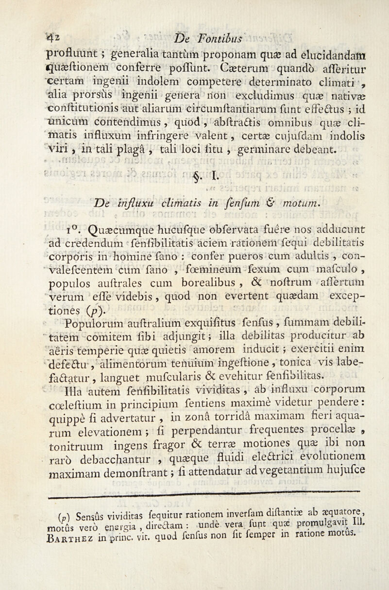 'f *• profluunt; generalia tantum proponam qua? ad elucidandam cjuaeftionem conferre poliunt. Cseterum quando afleritur certam ingenii indolem competere determinato climati , alia prorsus ingenii genera non excludimus quae nativae conftitutionis aut aliarum circumflandarum funt effectus ; id unicum contendimus, quod , abftradtis omnibus quae cli¬ matis influxum infringere valent, certae cujufdam indolis viri) in tali plaga , tali loci litu , germinare debeant. f 5 • ! ' ‘ ( ‘ ' .• • - i i . .5 J -L * t H. «. I. ** ? . « •» . u De influxu climatis in fenfum 6* motum. o 1'-'. Quaecumque hucufque obfervata fuere nos adducunt ad credendum fenlibilitatis aciem rationem fequi debilitatis corporis in homine fano : confer pueros cum adultis , con- valefcentem cum fano , foemineum fexum cum mafculo , populos auflrales cum borealibus , & noftrum aflertutn verum efle videbis, quod non evertent quaedam excep¬ tiones (p). Populorum auftralium exquifitus fenfus ? fummam debili¬ tatem comitem libi adjungit; illa debilitas producitur ab aeris temperie quae quietis amorem inducit; exercitii enim defe&u , alimentorum tenuium ingeftione, tonica vis labe¬ factatur , languet mufcularis & evehitur fenflbilitas. Illa autem fenlibilitatis vividitas , ab influxu corporum coeleftium in principium fentiens maxime videtur penaere: quippe fi advertatur , in zona torridi maximam fieri aqua¬ rum elevationem ; fi perpendantur frequentes procella? $ tonitruum ingens fragor & terra? motiones qua? ibi non raro debacchantur , quseque fluidi eledrici evolutionem maximam demonftrant; li attendatur ad vegetantium hujufce (p) Sensus vividitas fequitur rationem inverfam diftantite ab xquaiote , motus vero energia , diredam : unde vera funt qu* promulgavit Ll. BaRTHEZ in prine, vit. quod fenfus non fit femper m ratione motus.