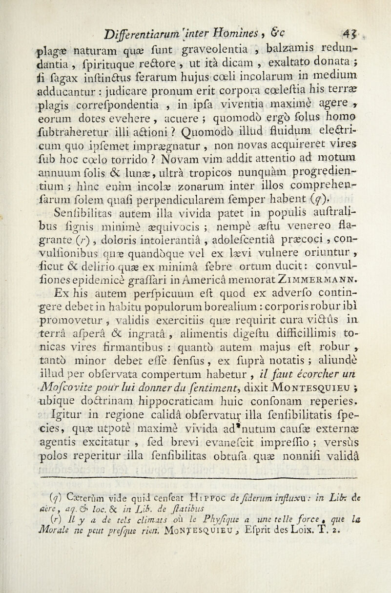 plagae naturam quae funt graveolentia ? balzamis redun¬ dantia , fpirituque re&ore , ut ita dicam , exaltato donata ; tfi fagax infiin&us ferarum hujus coeli incolarum in medium adducantur : judicare pronum erit corpora cqeleflia his terrae plagis correfpondentia , in ipfa viventia maxime agere » eorum dotes evehere , acuere ; quomodo ergo folus homo iiib traheretur illi aftioni ? Quomodo iliud fluidum electri¬ cum quo ipfemet impraegnatur , non novas acquireret vires fub hoc coelo torrido ? Novam vim addit attentio ad motum annuum folis & lunae, ultra tropicos nunquam progredien¬ tium ; hinc enim incolae zonarum inter illos comprehen- farum folem quali perpendicularem femper habent (^). Senlibilitas autem ilia vivida patet in populis auflrali- bus lignis minime aequivocis ; nempe se Itu venereo fla¬ grante (/-) , doloris intolerantia , adolefcenti^ praecoci , con- vullionibus quae quandoque vel ex laevi vulnere oriuntur , ficut & delirio quae ex minima febre ortum ducit: convul- fiones epidemice graflari in America memorat Zimmermann. Ex his autem perfpicuutn eft quod ex adverfo contin¬ gere debet in habitu populorum borealium: corporis robur ibi promovetur , validis exercitiis quae requirit cura viftus in terra afpera & ingrata , alimentis digeftu difficillimis to- nicas vires firmantibus : quanto autem majus elt robur » tanto minor debet effe fenfus, ex fupra notatis ; aliunde illud per obfervata compertum habetur , il faut ecorcher un Mofcovite pourlui donnerdu fentiment, dixit Montesquieu ; ubique doftrinam hippocraticam huic confonam reperies. Igitur in regione calida obfervatur illa fenlibilitatis fpe- cies, quae utpote maxime vivida ad*nutum caufae externas agentis excitatur , fed brevi evanefcit imprefUo ; versus polos repetitur illa fenlibilitas obtufa quae nonnifi valida. (q) Caererum vide quid cenfeat HiPPoc drt fiderunt influxu e in LUr. de aere, aq. & loc. Sc in Lib. de flatibus (r) U y a de tels clim.it s oli le Pkyfique a une telle fore e t que Id