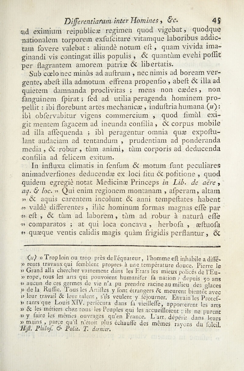 *ad eximium reipublicae regimen quod vigebat, quodque nationalem torporem exfufcitare vitamque laboribus addic¬ tam fovere valebat : aliunde notum eft, quam vivida ima¬ ginandi vis contingat illis populis , & quantum evehi poflit per flagrantem amorem patrias & libertatis. Sub coelo nec minus ad auftrum , nec nimis ad boream ver¬ gente, abeft illa admotum effrena propenlio , abeft & illa ad quietem damnanda proclivitas ; mens non caedes, non fanguinem fpirat; fed ad utilia peragenda hominem pro¬ pellit : ibi florebunt artes mechanicae , induftria humana (w): ibi obfervabitur vigens commercium , quod limiil exi¬ git mentem fagacem ad ineunda conlilia , & corpus mobile ad illa aflequenda ; ibi peragentur omnia quae expoftu- lant audaciam ad tentandum , prudentiam ad ponderanda media , & robur , tum animi, tum corporis ad deducenda conlilia ad felicem exitum. In influxu climatis in fenfum & motum funt peculiares animadverliones deducendas ex loci litu & politione , quod quidem egregie notat Medicinas Princeps in Lib. de aere, aq. & loc. y> Qui enim regionem montanam , afperam, altam 35 & aquis carentem incolunt & anni tempeltates habent '33 valde differentes , illic hominum formas magnas e fle par •53 eft , & tum ad laborem, tam ad robur a natura e fle 53 comparatos ; at qui loca concava , herbofa , seftuofa 53 quasque ventis calidis magis quam frigidis perflantur, & 0'0 »Troploin ou trop pres delequateur, l'hommeeft inhabile adiflfe- » renrs travaux qui iembienc propres- a une temperature douce. Pierre le » Grani aila chercher vainemenc dans les F.tats les mieux polices de l’Eu- » rope, tous les arts qui pouvoient humaniter fa nation .• depuis 50 ans 3) aucun de ces germes de vie n’a pu prendre racine au milieu des rdaces » de la Hulfie. Tous les Artiftes y font etrangers dc meurent bientot avec » leur travaii & leur calent, s’i!s veulenc y ibjourner. Envain les Protef- » taurs que Louu XIV. penecuta dans jfa vieiilelfe, apporterenc les ares 3) dc les muiers chez tous ies Peuples qui les accueilloieut ‘ iis ne purenc •» y faire les memes ouvrages quen France. L’art. deperit' dans leurs 33 tnains , Pp^e qu ;.l n ecoit plus echaulle des rnemes ravons du foleil