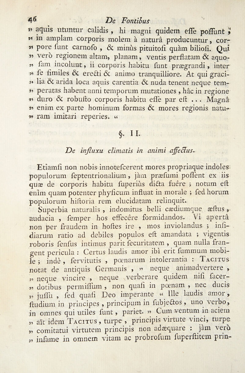 *’ aquis utuntur calidis , hi magni quidem e fle poliunt » i'11 amplam corporis molem a natura producuntur, cor- s? pore funt carnofo , & minus p itu i tofi quam biliofi. Qui ” vero regionem altam, planam, ventis perflatam & a quo* 5? fam incolunt, ii corporis habitu funt praegrandi, inter w fe fimiles & eredi & animo tranquilliore. At qui graci¬ li lia & arida loca aquis carentia & nuda tenent neque tem- 5» peratas habent anni temporum mutationes , hac in regione « duro & robufto corporis habitu e fle par eft .. . Magna 3» enim ex parte hominum formas & mores regionis natu?*- 33 ram imitari reperies. « §. II. De influxu climatis in animi a fle cius. Etiamfi non nobis innotefcerent mores propriaque indoles populorum feptentrionalium, jarn prsefumi poflent ex iis quae de corporis habitu fuperiiis dida fuere ; notum eft enim quam potenter phylicum influat in morale ; fed horum populorum hiftoria rem elucidatam relinquit. Superbia naturalis , indomitus belli caediumque aeftus » audacia , femper hos effecere formidandos. Vi aperta non per fraudem in hoftes ire , mos inviolandus ; infi— diarum ratio ad debiles populos eft amandata ; vigentis roboris fenfus intimus parit fecuritatem , quam nulla fran¬ gent pericula : Certus laudis amor ibi erit fummurn moni¬ le ; inde, fervitutis , poenarum intolerantia : Tacitus notat de antiquis Germanis , » neque animadvertere , ,, neque vincire , neque xverberare quidem nili facer- s? dotibus permiflum , non quali in poenam , nec ducis „ juflii , fed quali Deo imperante Ule laudis amor, ftudium in principes , principum in fubjedos , uno verbo, in omnes qui utiles funt, pariet. » Cum ventum in aciem 3, ait idem Tacitus, turpe , principis virtute vinci, turpe 39 comitatui virtutem principis non adaequare . jam veio „ infame in omnem vitam ac probrofum fuperftitem prin-