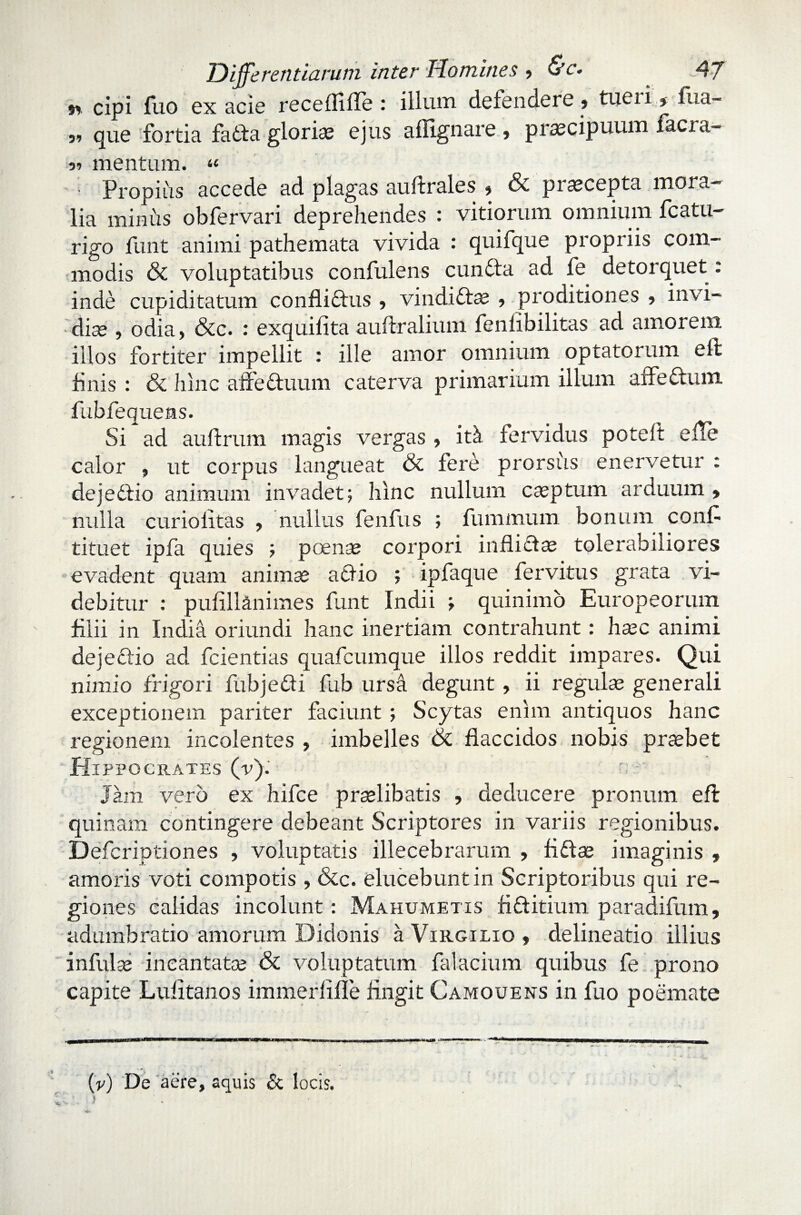 v>. cipi fuo ex acie receflifle ; illum defendere» tucii j fiia- si que fortia fadfa glorias ejus aflignare , praecipuum facra- si mentum. « Propius accede ad plagas auftrales 5 pi aecepta mora- lia minus obfervari deprehendes : vitiorum omnium fcatu- rigo funt animi pathemata vivida : quifque propriis com¬ modis & voluptatibus confidens cundta ad fe detorquet: inde cupiditatum confli&us 5 vindidtas 5 proditiones 5 invi¬ diae , odia, &c. : exquifita auftralium fenfibilitas ad amorem illos fortiter impellit : ille amor omnium optatorum eft finis : & hinc affectuum caterva primarium illum affectum, fubfequens. Si ad auftrum magis vergas , itk fervidus poteit efTe calor , ut corpus langueat & fere prorsus enervetur : dejedtio animum invadet; hinc nullum casptum arduum > nulla curioiitas , nullus fenfus ; fummum bonum conf tituet ipfa quies ; poenae corpori inflictae tolerabiliores evadent quam animae acfio ; ipfaque fervitus grata vi¬ debitur : pufill&nimes funt Indii ; quinimo Europeorum filii in India oriundi hanc inertiam contrahunt: haec animi dejectio ad fcientias quafcumque illos reddit impares. Qui nimio frigori fubje&i fub ursa degunt, ii regulae generali exceptionem pariter faciunt ; Scytas enim antiquos hanc regionem incolentes , imbelles 6c flaccidos nobis praebet Hippocrates (v). Jam vero ex hifce praelibatis , deducere pronum eft quinam contingere debeant Scriptores in variis regionibus. Defcriptiones , voluptatis illecebrarum , fidfae imaginis , amoris voti compotis , &c. elucebunt in Scriptoribus qui re¬ giones calidas incolunt: Mahumetis fidfitium paradifum, adumbratio amorum Didonis a Virgilio , delineatio illius infulas incantatae & voluptatum falacium quibus fe prono capite Lufitanos immerlifle fingit Camouens in fuo poemate (v) De aere, aquis & locis. V*